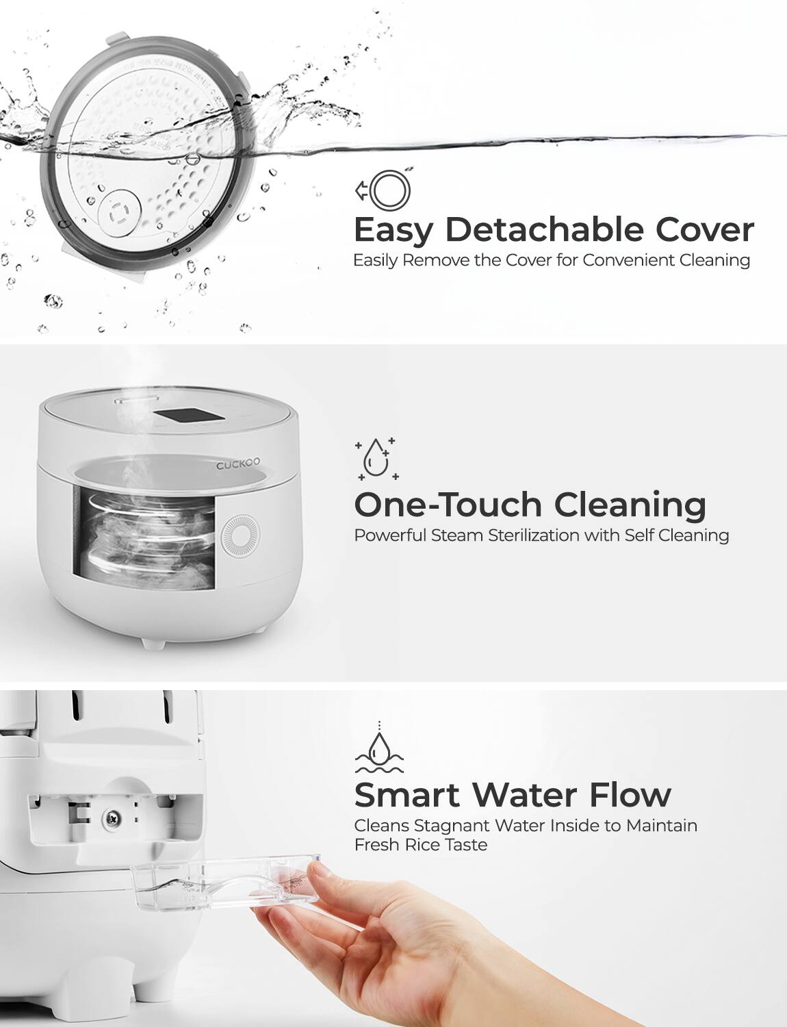 Easy Detachable Cover  
Easily Remove the Cover for Convenient Cleaning  

One-Touch Cleaning  
Powerful Steam Sterilization with Self Cleaning  

Smart Water Flow  
Cleans Stagnant Water Inside to Maintain Fresh Rice Taste