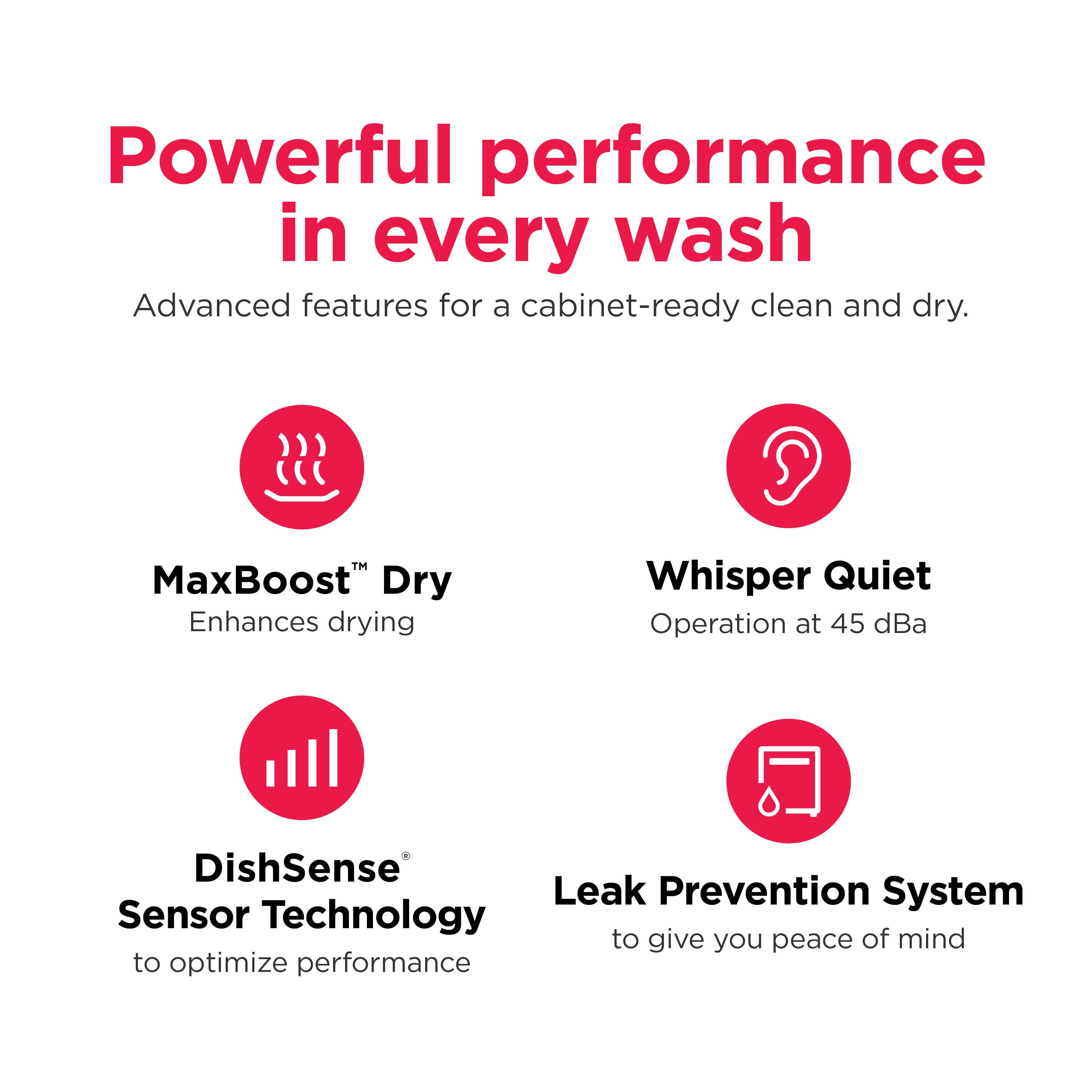 Powerful performance in every wash

Advanced features for a cabinet-ready clean and dry.

MaxBoost™ Dry  
Enhances drying

Whisper Quiet  
Operation at 45 dBA

DishSense® Sensor Technology  
to optimize performance

Leak Prevention System  
to give you peace of mind