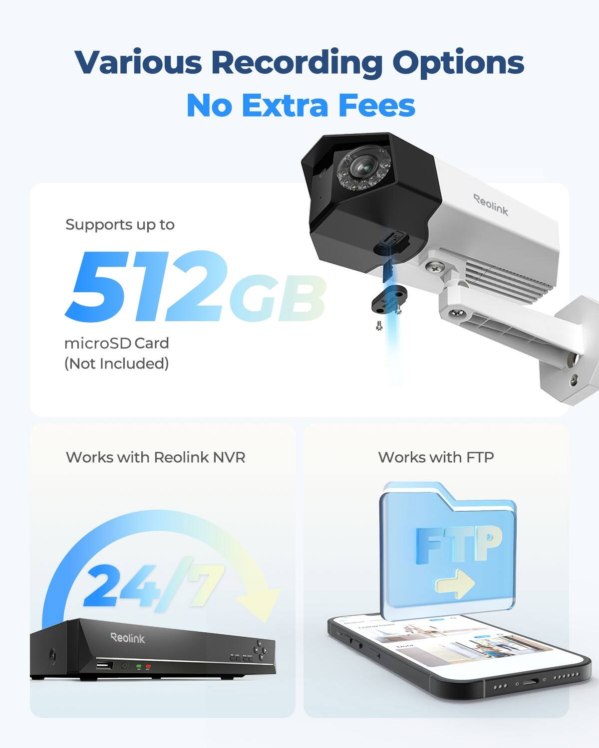 Various Recording Options  
No Extra Fees  

Supports up to 512GB microSD Card (Not Included)  

Works with Reolink NVR  
Works with FTP  
24/7