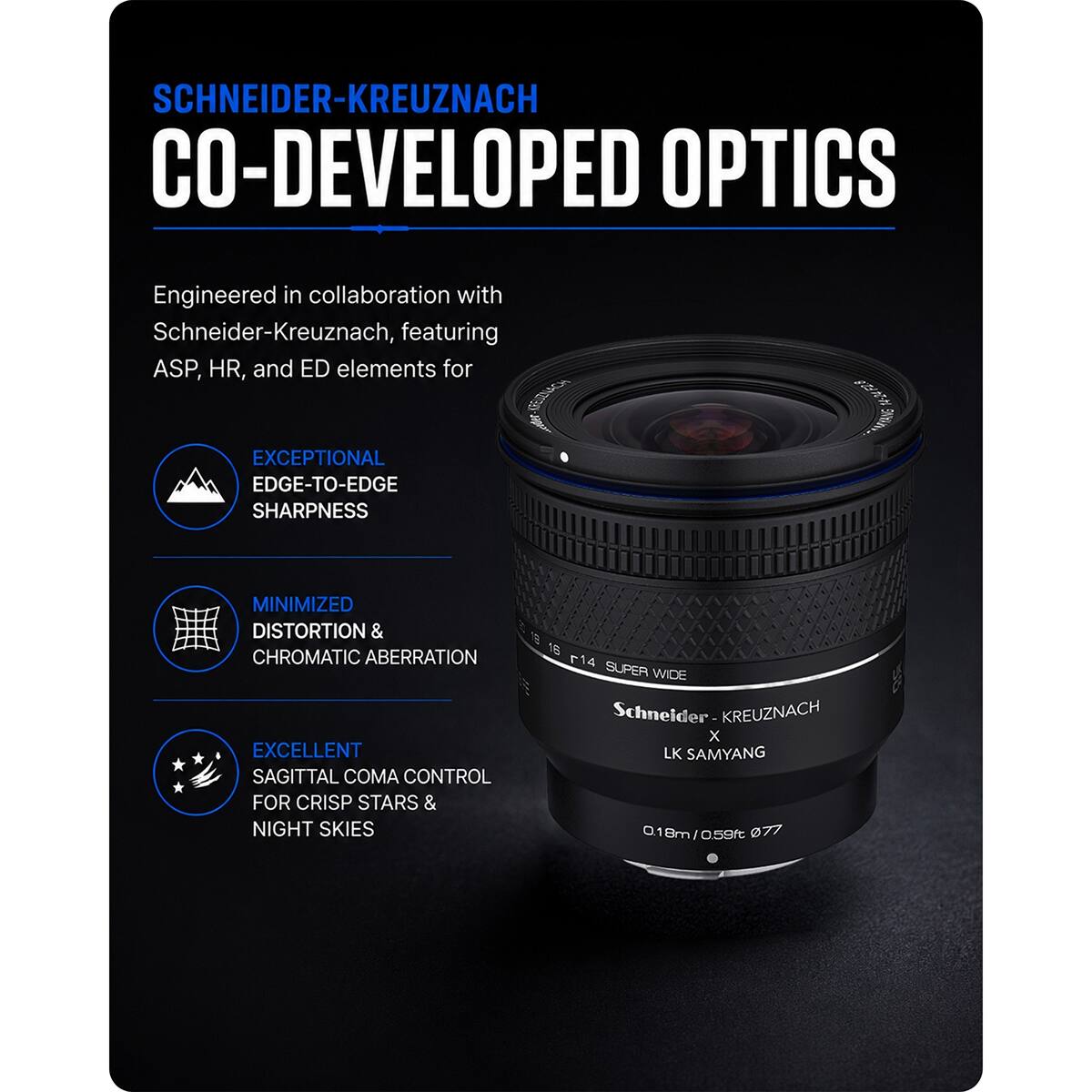 SCHNEIDER-KREUZNACH CO-DEVELOPED OPTICS

Engineered in collaboration with Schneider-Kreuznach, featuring ASP, HR, and ED elements for EXCEPTIONAL EDGE-TO-EDGE SHARPNESS

MINIMIZED DISTORTION & CHROMATIC ABERRATION

EXCELLENT SAGITTAL COMA CONTROL FOR CRISP STARS & NIGHT SKIES

16 14 SUPER WIDE Schneider KREUZNACH X LK SAMYANG 18m/0.59ft 077