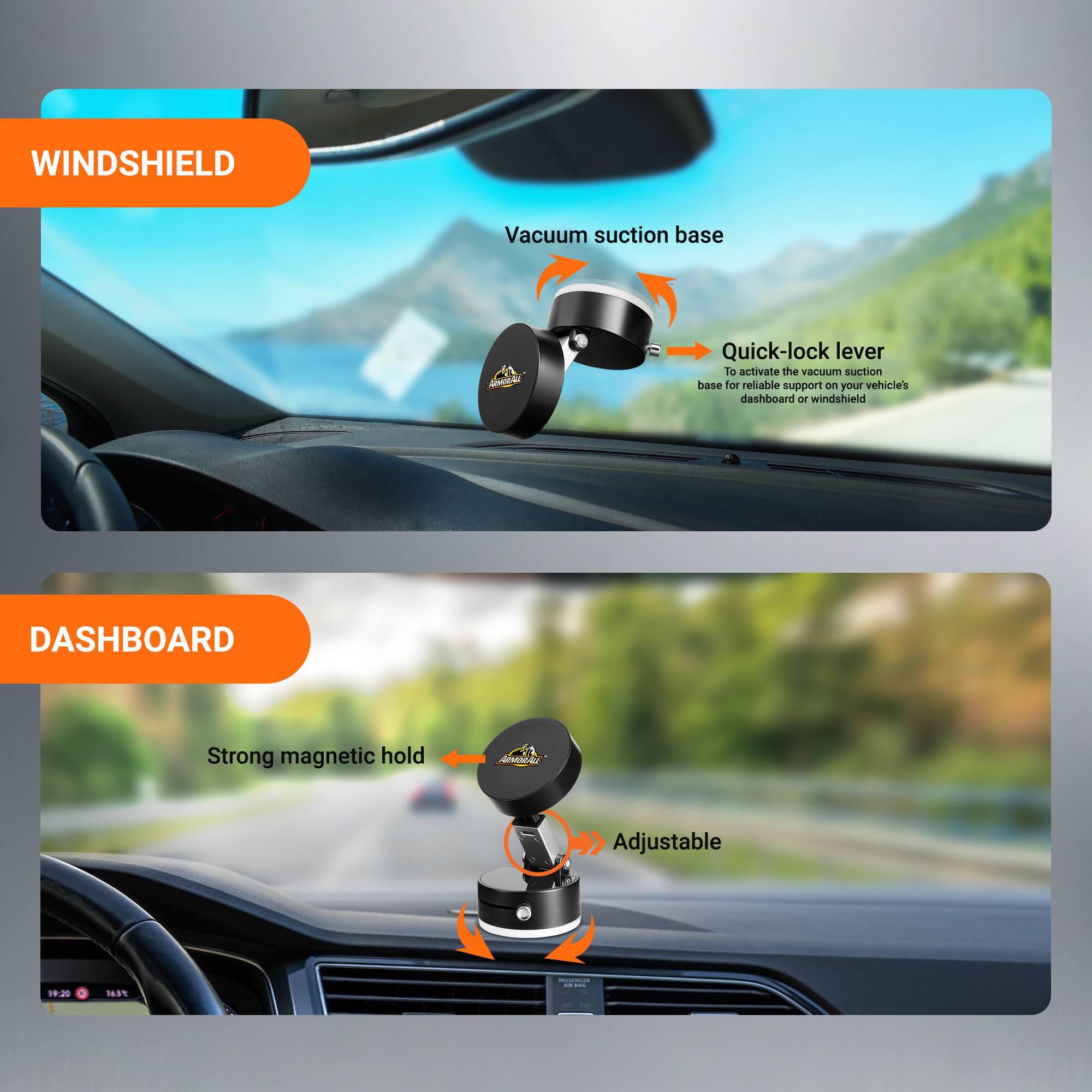 WINDSHIELD  
Vacuum suction base  
Quick-lock lever  
To activate the vacuum suction base for reliable support on your vehicle's dashboard or windshield  

DASHBOARD  
Strong magnetic hold  
Adjustable