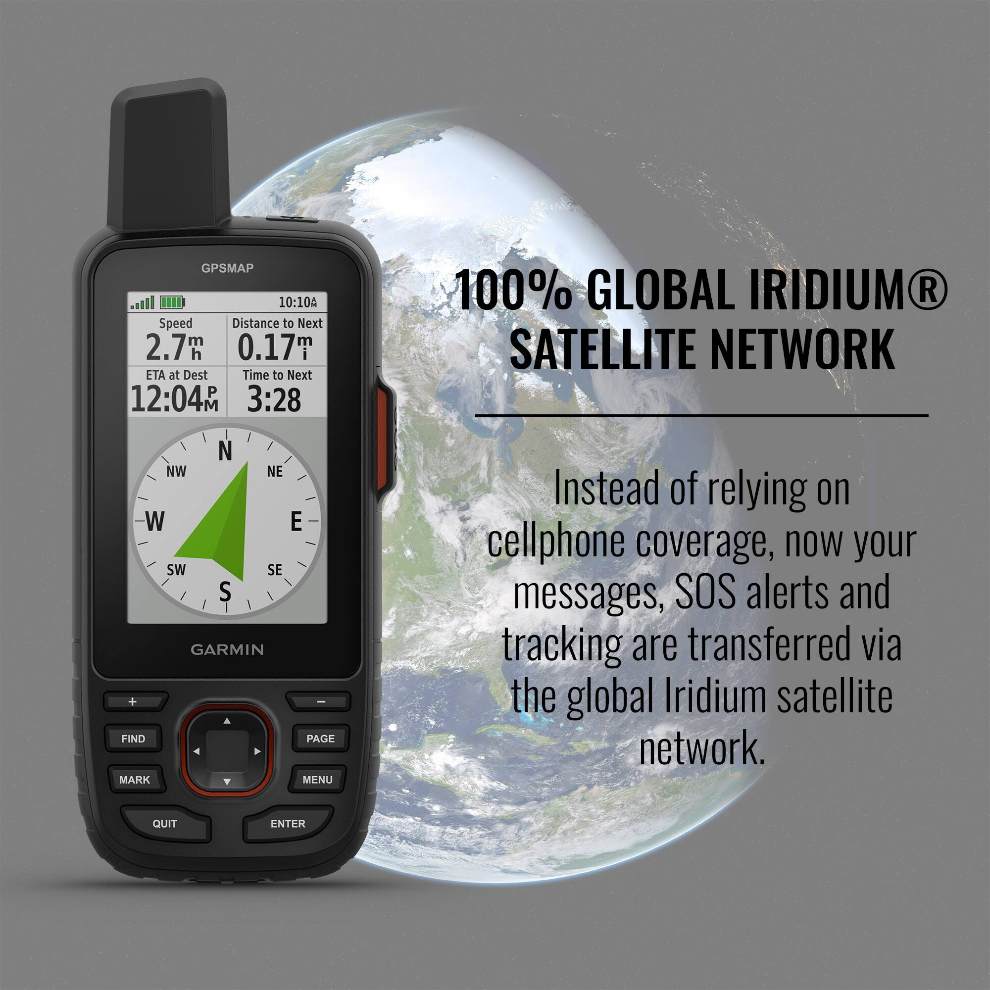 GPSMAP 10:10A  
Speed: 2.7 m  
Distance to Next: 0.17 m  
ETA at Dest: 12:04 M  
Time to Next: 3:28  
100% GLOBAL IRIDIUM® SATELLITE NETWORK  
Instead of relying on cellphone coverage, now your messages, SOS alerts and tracking are transferred via the global Iridium satellite network.  
GARMIN  
FIND MARK PAGE MENU QUIT ENTER