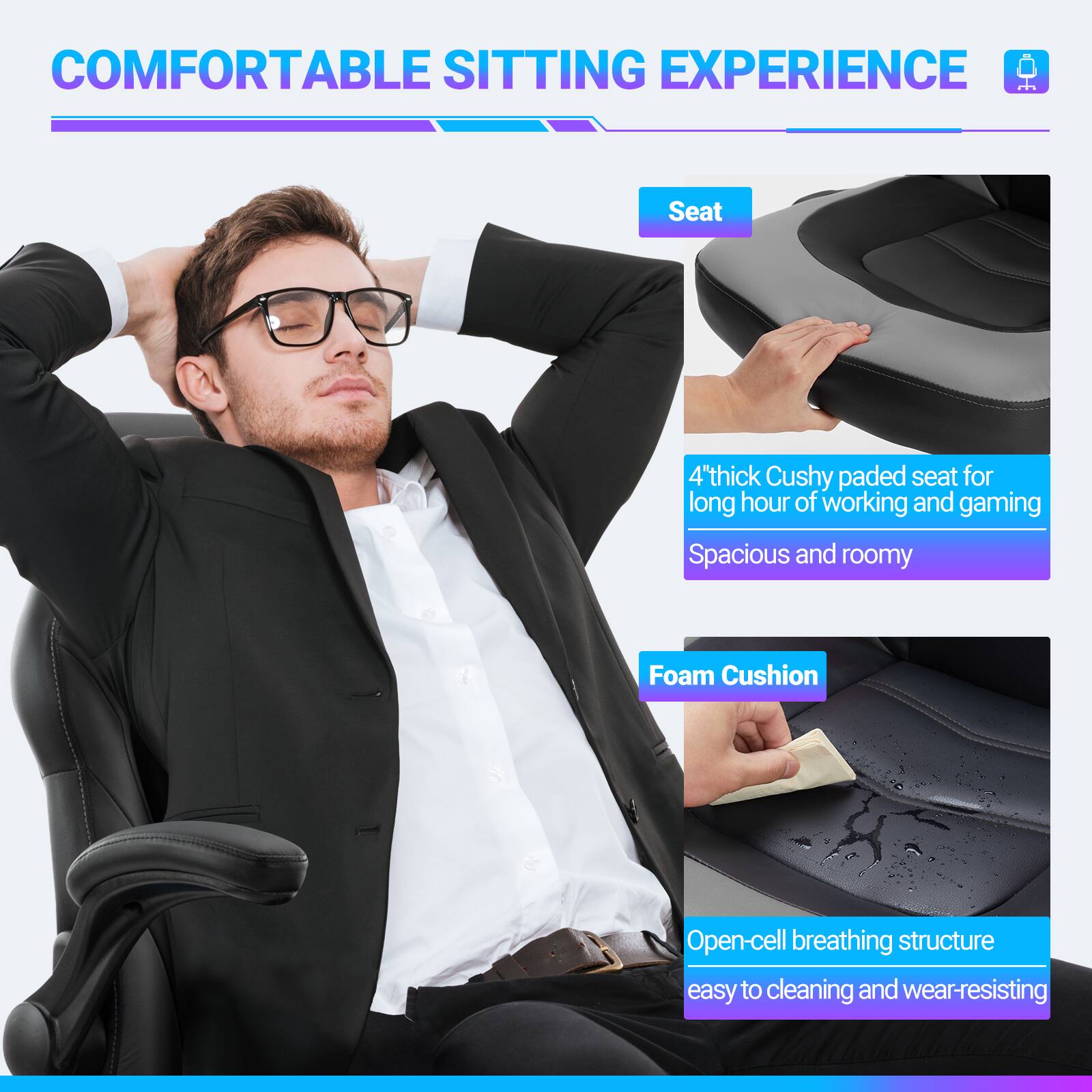 COMFORTABLE SITTING EXPERIENCE

Seat
- 4" thick Cushy padded seat for long hours of working and gaming
- Spacious and roomy

Foam Cushion
- Open-cell breathing structure
- Easy to clean and wear-resistant