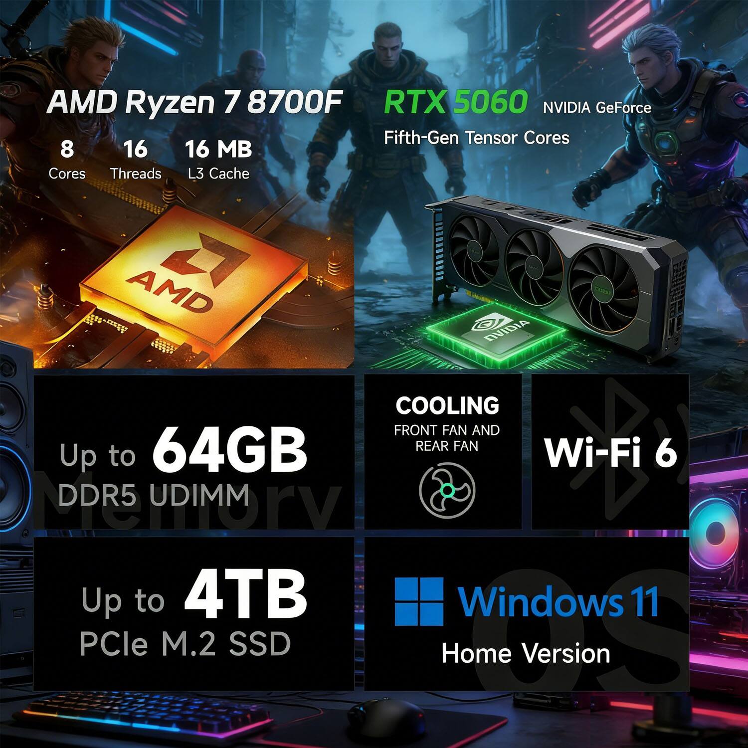 AMD Ryzen 7 8700F  
8 Cores  
16 Threads  
16 MB L3 Cache  

RTX 5060 NVIDIA GeForce  
Fifth-Gen Tensor Cores  

Up to 64GB DDR5 UDIMM  
Up to 4TB PCIe M.2 SSD  

COOLING  
Front Fan and Rear Fan  

Wi-Fi 6  

Windows 11 Home Version