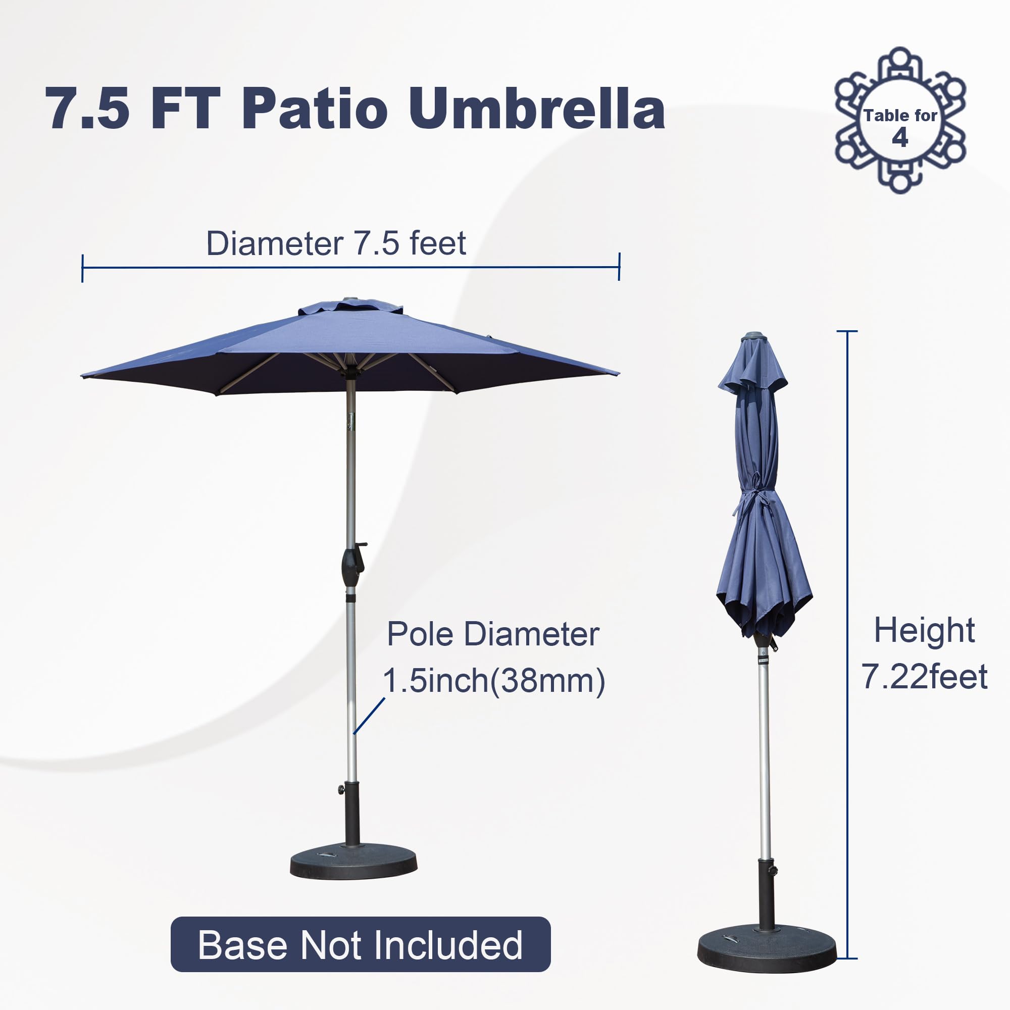 7.5 FT Patio Umbrella

- Diameter: 7.5 feet
- Pole Diameter: 1.5 inch (38mm)
- Height: 7.22 feet
- Base Not Included

Table for 4