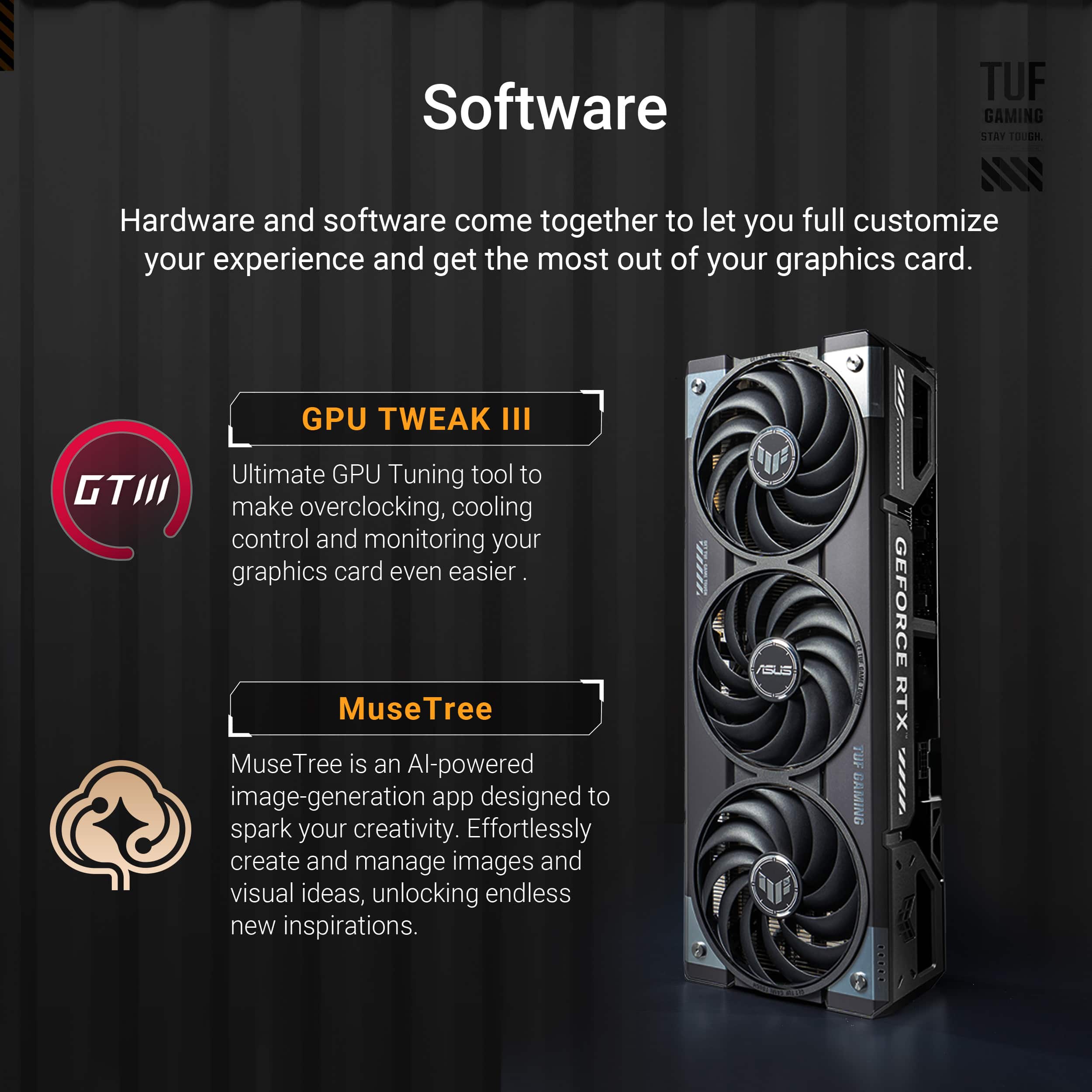 Software: TUF GAMING STAT TOUGH - Hardware and software come together to let you full customize your experience and get the most out of your graphics card.
GPU TWEAK III - Ultimate GPU Tuning tool to make overclocking, cooling control and monitoring your graphics card even easier.
MuseTree - MuseTree is an AI-powered image-generation app designed to spark your creativity. Effortlessly create and manage images and visual ideas, unlocking endless new inspirations.
Hardware: TUF GAMING - The ultimate graphics card for gamers and creators.