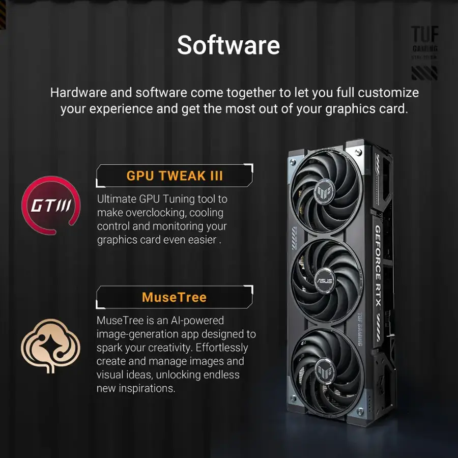 Software: TUF GAMING STAT TOUGH - Hardware and software come together to let you full customize your experience and get the most out of your graphics card.
GPU TWEAK III - Ultimate GPU Tuning tool to make overclocking, cooling control and monitoring your graphics card even easier.
MuseTree - MuseTree is an AI-powered image-generation app designed to spark your creativity. Effortlessly create and manage images and visual ideas, unlocking endless new inspirations.

Hardware: TUF GAMING - The ultimate graphics card for gamers and creators.