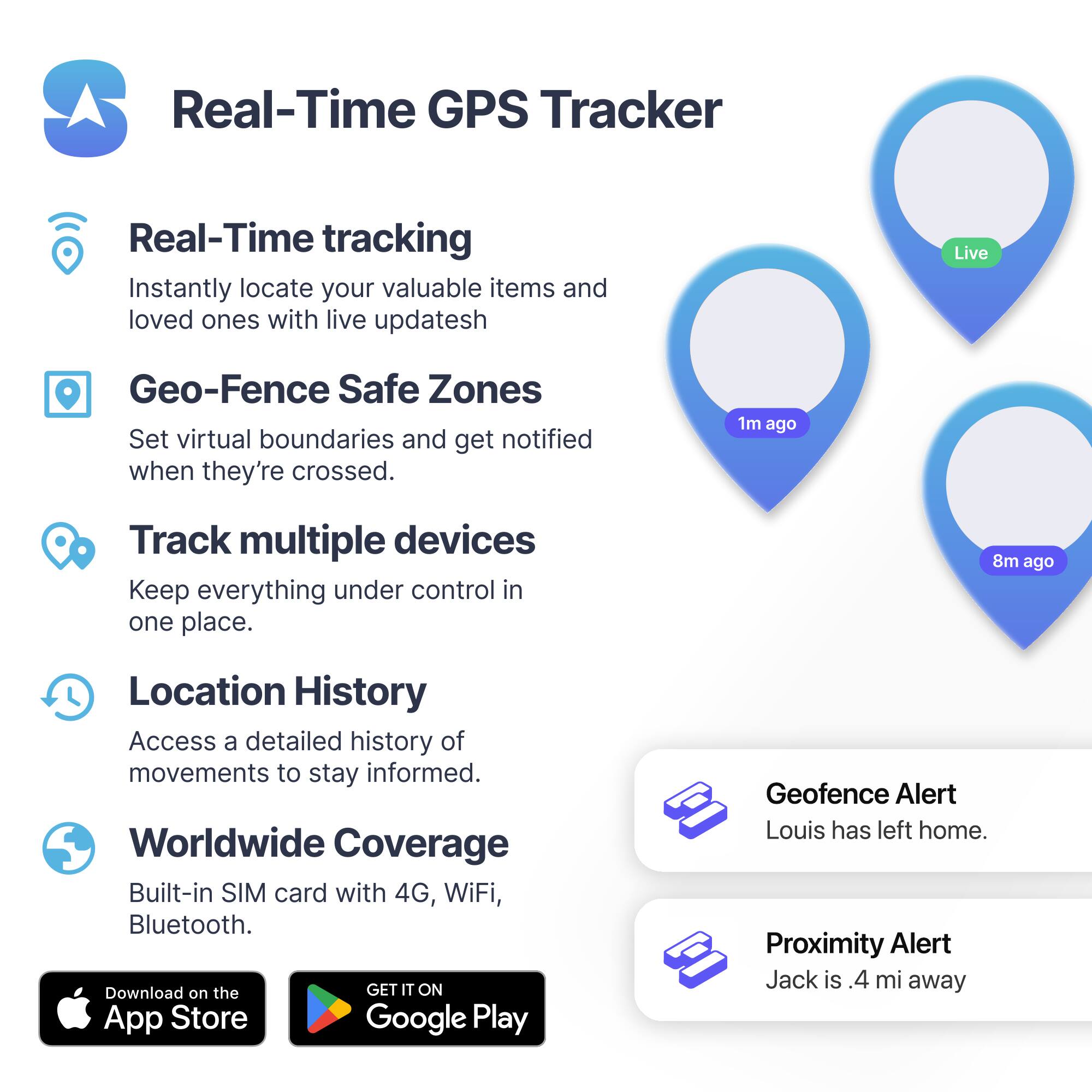 Real-Time GPS Tracker

Real-Time tracking  
Instantly locate your valuable items and loved ones with live updates.

Geo-Fence Safe Zones  
Set virtual boundaries and get notified when they're crossed.

Track multiple devices  
Keep everything under control in one place.

Location History  
Access a detailed history of movements to stay informed.

Worldwide Coverage  
Built-in SIM card with 4G, WiFi, Bluetooth.

Download on the App Store  
GET IT ON Google Play

Geofence Alert  
Louis has left home.

Proximity Alert  
Jack is .4 mi away