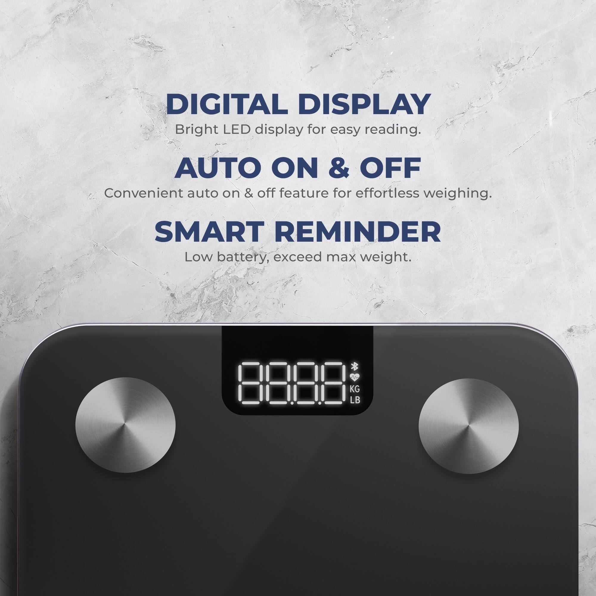 DIGITAL DISPLAY Bright LED display for easy reading.
AUTO ON & OFF Convenient auto on & off feature for effortless weighing.
SMART REMINDER Low battery, exceed max weight. * KG LB