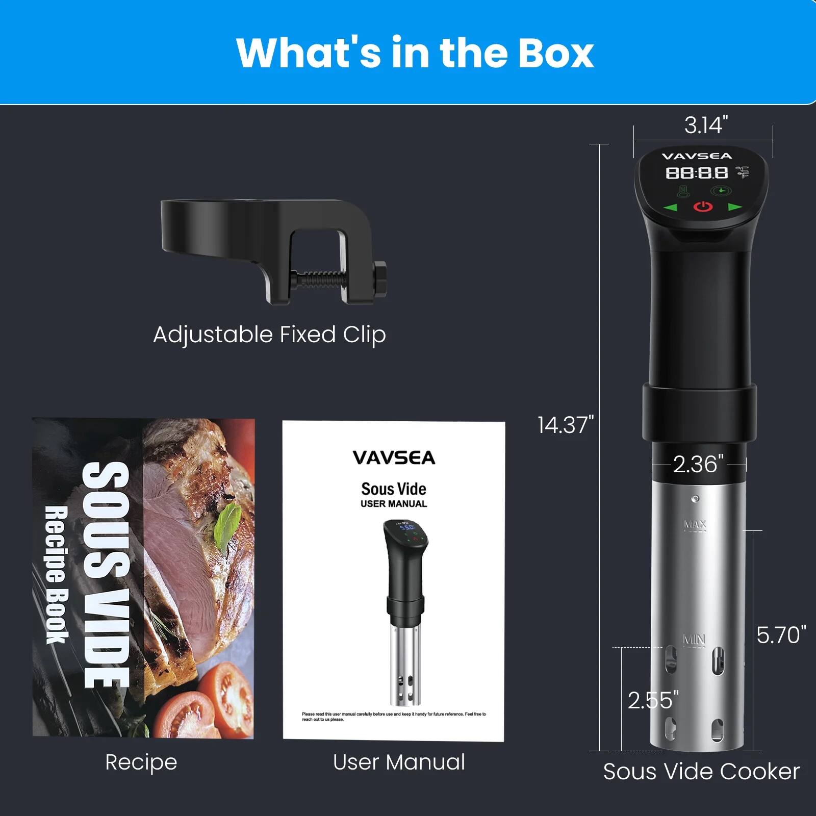 What's in the Box

- Adjustable Fixed Clip
- Recipe Book
- User Manual
- Sous Vide Cooker

Dimensions:
- Adjustable Fixed Clip: 3.14" x 2.36"
- Sous Vide Cooker: 14.37" x 5.70" x 2.55"