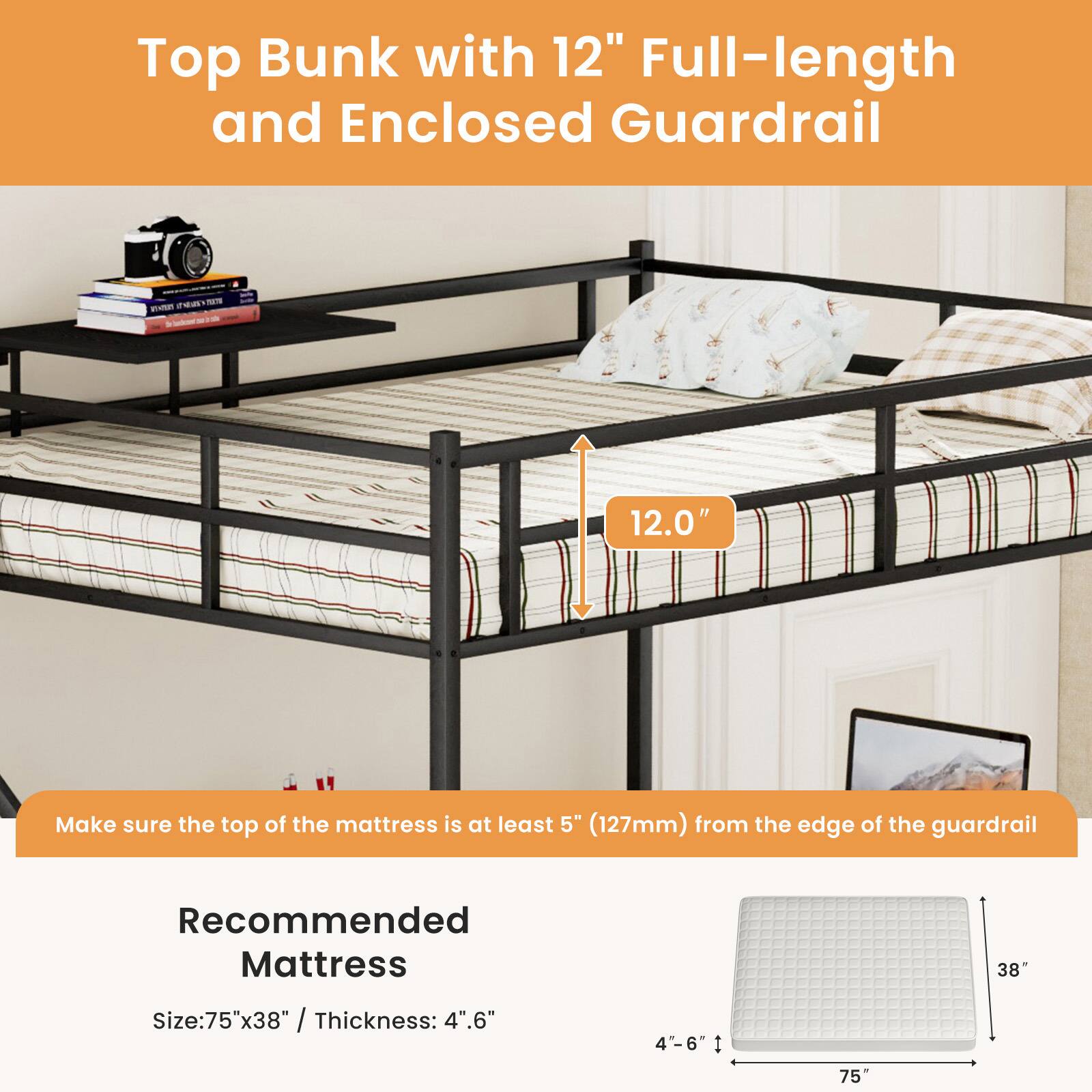 Top Bunk with 12" Full-length and Enclosed Guardrail

Make sure the top of the mattress is at least 5" (127mm) from the edge of the guardrail

Recommended Mattress
Size: 75"x38" / Thickness: 4"-6"