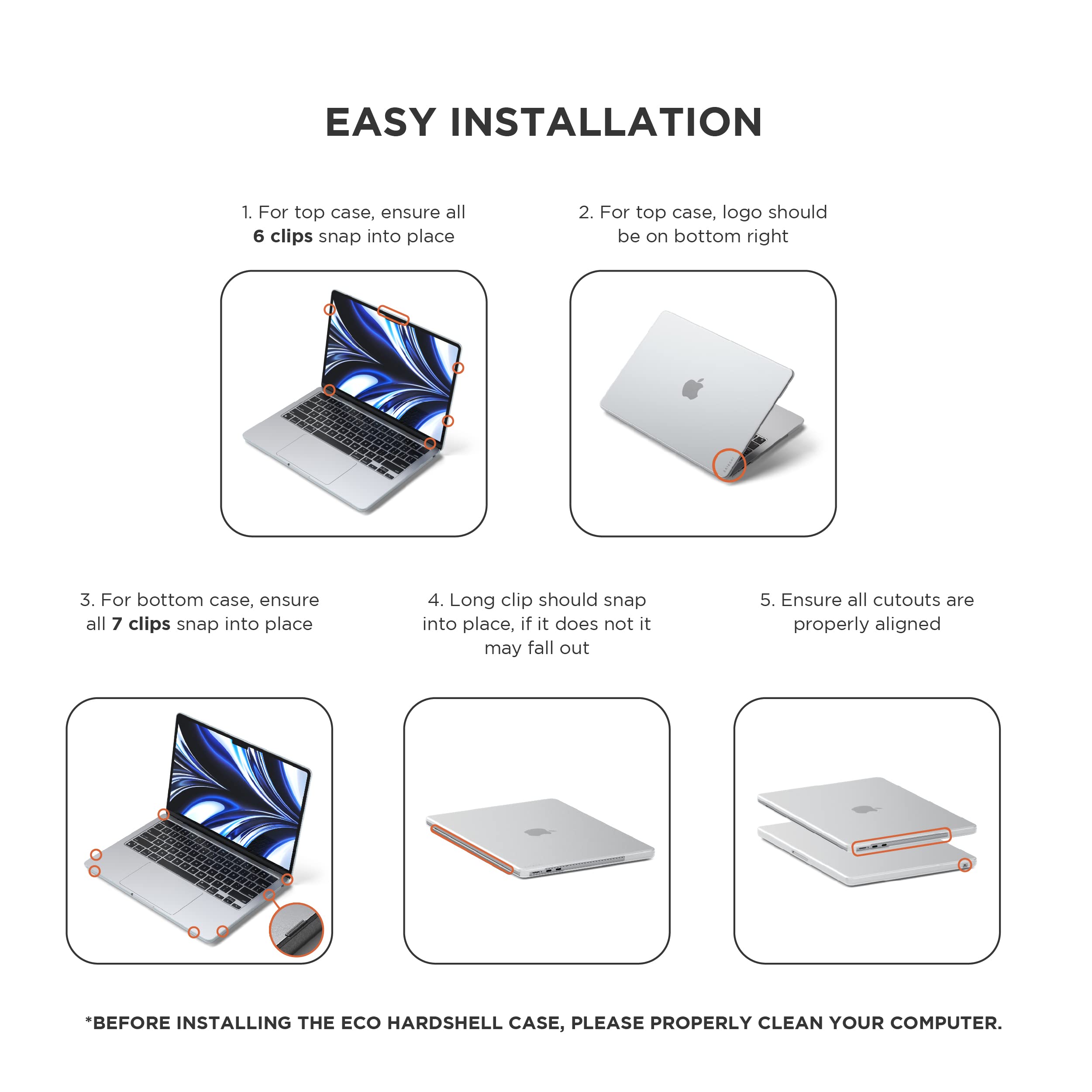 EASY INSTALLATION

1. For top case, ensure all 6 clips snap into place
2. For top case, logo should be on bottom right
3. For bottom case, ensure all 7 clips snap into place
4. Long clip should snap into place, if it does not it may fall out
5. Ensure all cutouts are properly aligned

*BEFORE INSTALLING THE ECO HARDBSHELL CASE, PLEASE PROPERLY CLEAN YOUR COMPUTER.