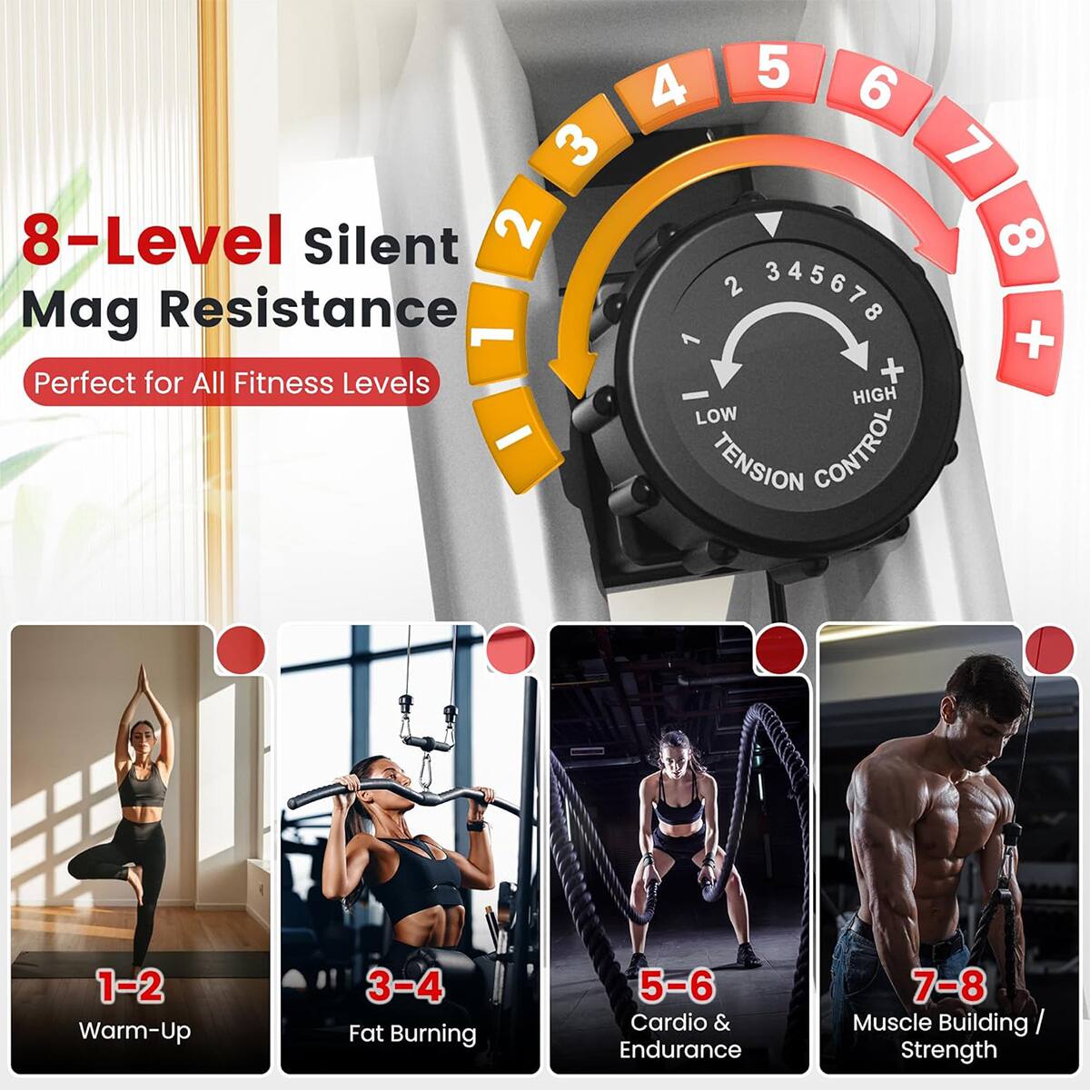 8-Level Silent Mag Resistance  
Perfect for All Fitness Levels  

1-2 Warm-Up  
3-4 Fat Burning  
5-6 Cardio & Endurance  
7-8 Muscle Building / Strength