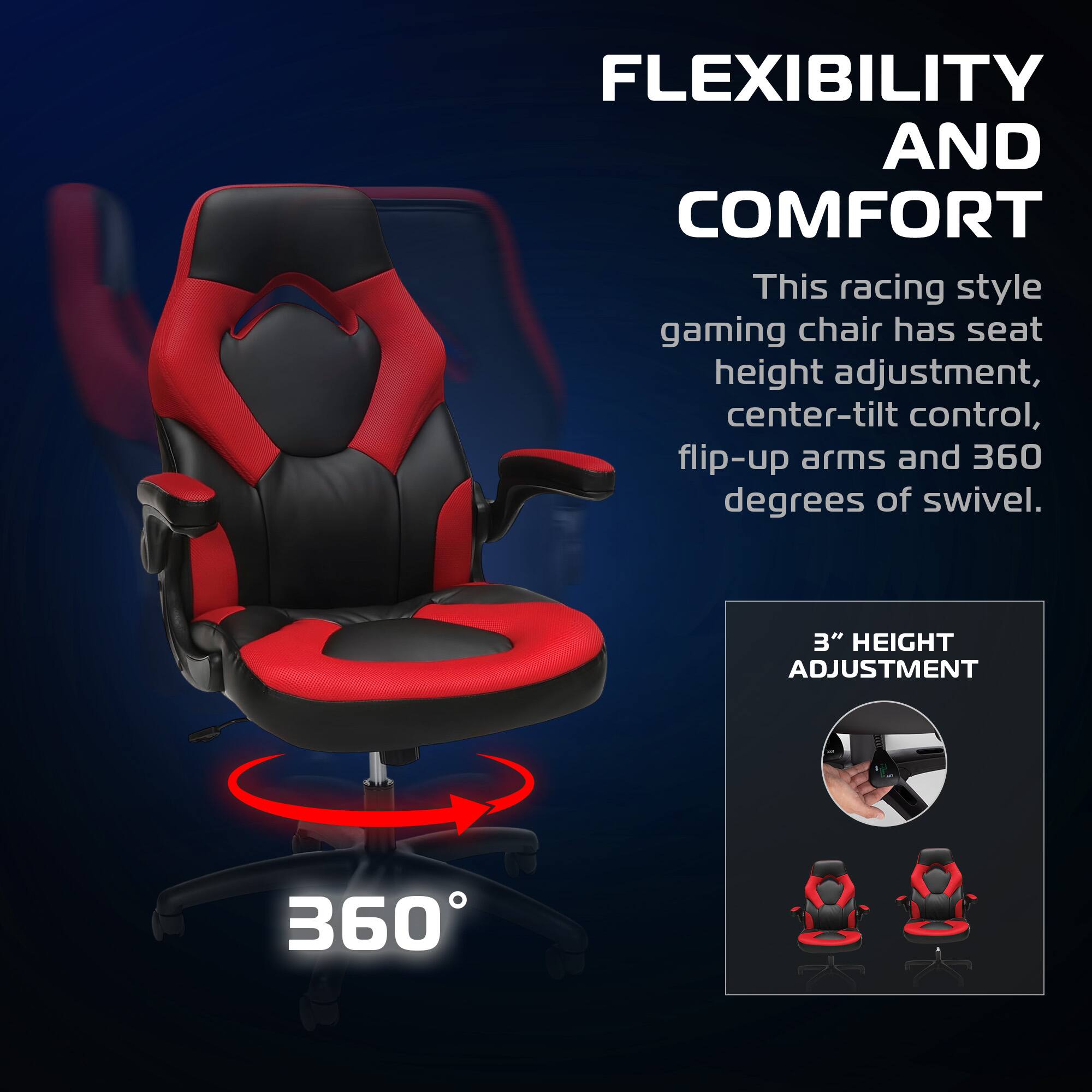 FLEXIBILITY AND COMFORT

This racing style gaming chair has seat height adjustment, center-tilt control, flip-up arms and 360 degrees of swivel.

3" HEIGHT ADJUSTMENT

360°