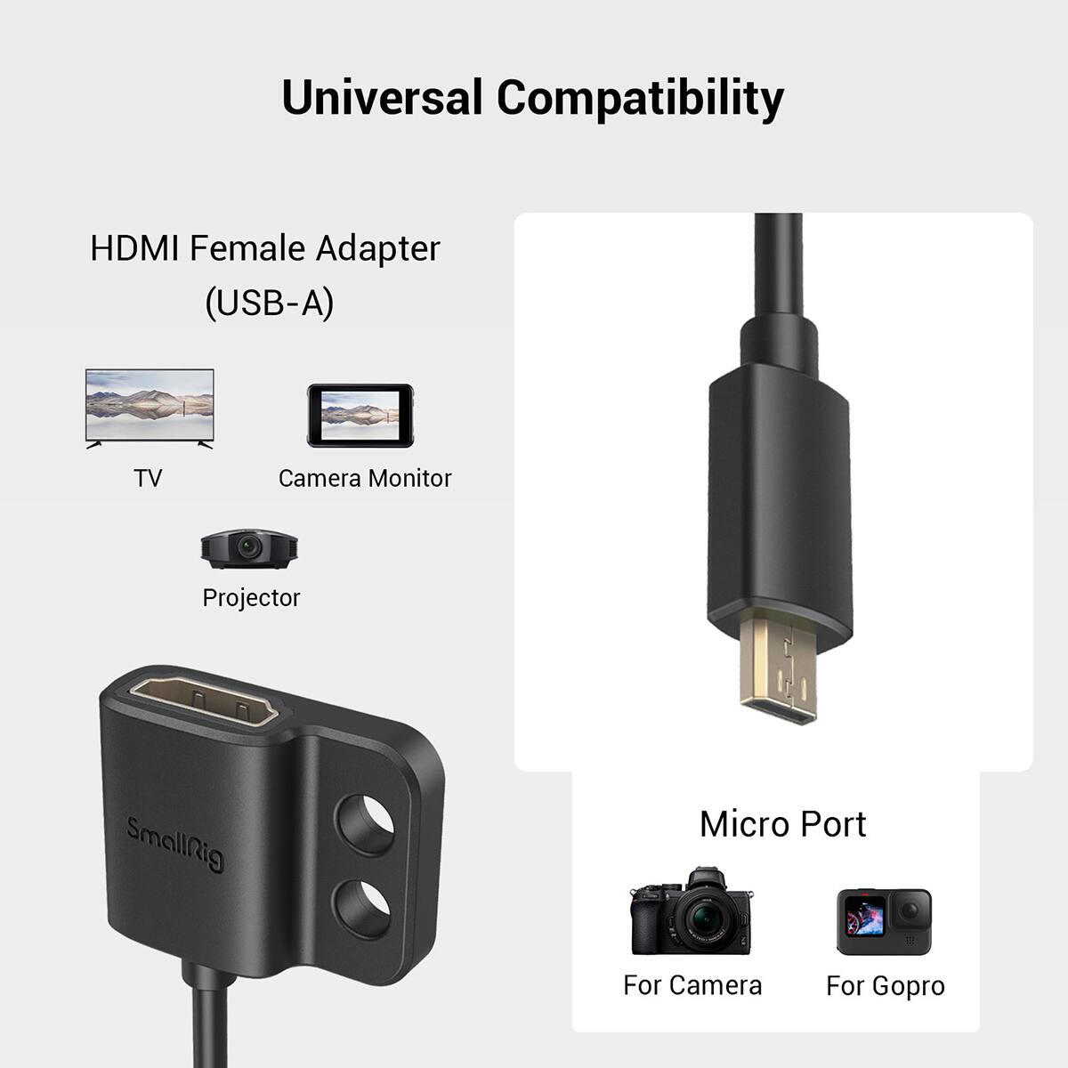 Universal Compatibility

HDMI Female Adapter (USB-A)

TV  
Camera Monitor  
Projector  

Micro Port  

For Camera  
For GoPro