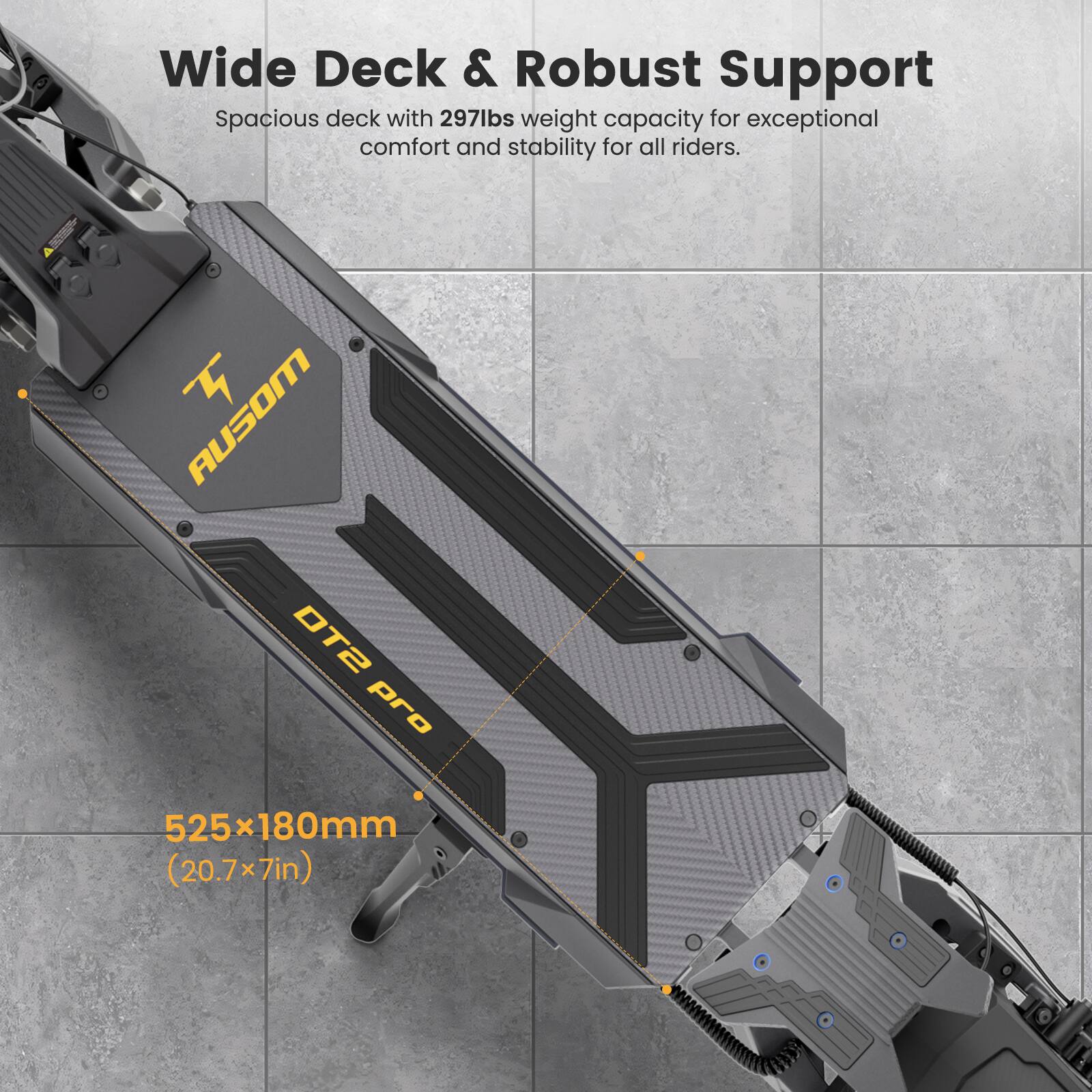 Wide Deck & Robust Support  
Spacious deck with 297lbs weight capacity for exceptional comfort and stability for all riders.  

AUSOM DT2 Pro  
525x180mm (20.7x7in)
