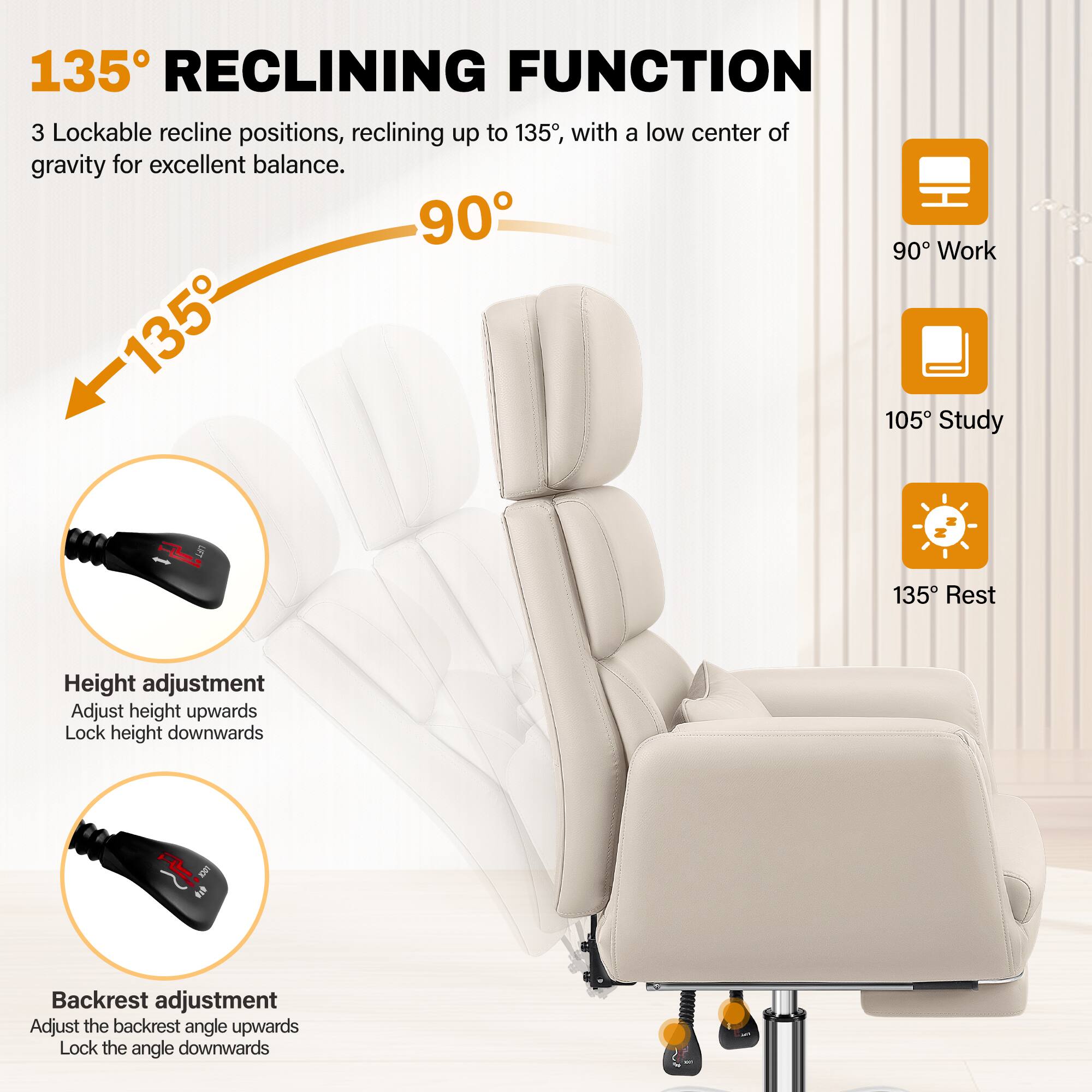 135° RECLINING FUNCTION

3 Lockable recline positions, reclining up to 135°, with a low center of gravity for excellent balance.

90° Work  
105° Study  
135° Rest

Height adjustment  
Adjust height upwards  
Lock height downwards

Backrest adjustment  
Adjust the backrest angle upwards  
Lock the angle downwards