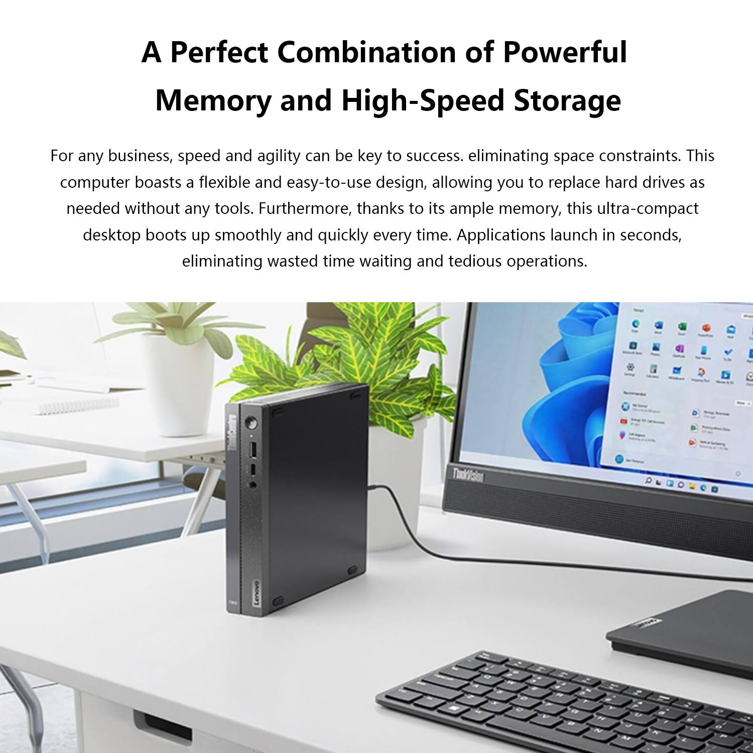 A Perfect Combination of Powerful Memory and High-Speed Storage

For any business, speed and agility can be key to success, eliminating space constraints. This computer boasts a flexible and easy-to-use design, allowing you to replace hard drives as needed without any tools. Furthermore, thanks to its ample memory, this ultra-compact desktop boots up smoothly and quickly every time. Applications launch in seconds, eliminating wasted time waiting and tedious operations.