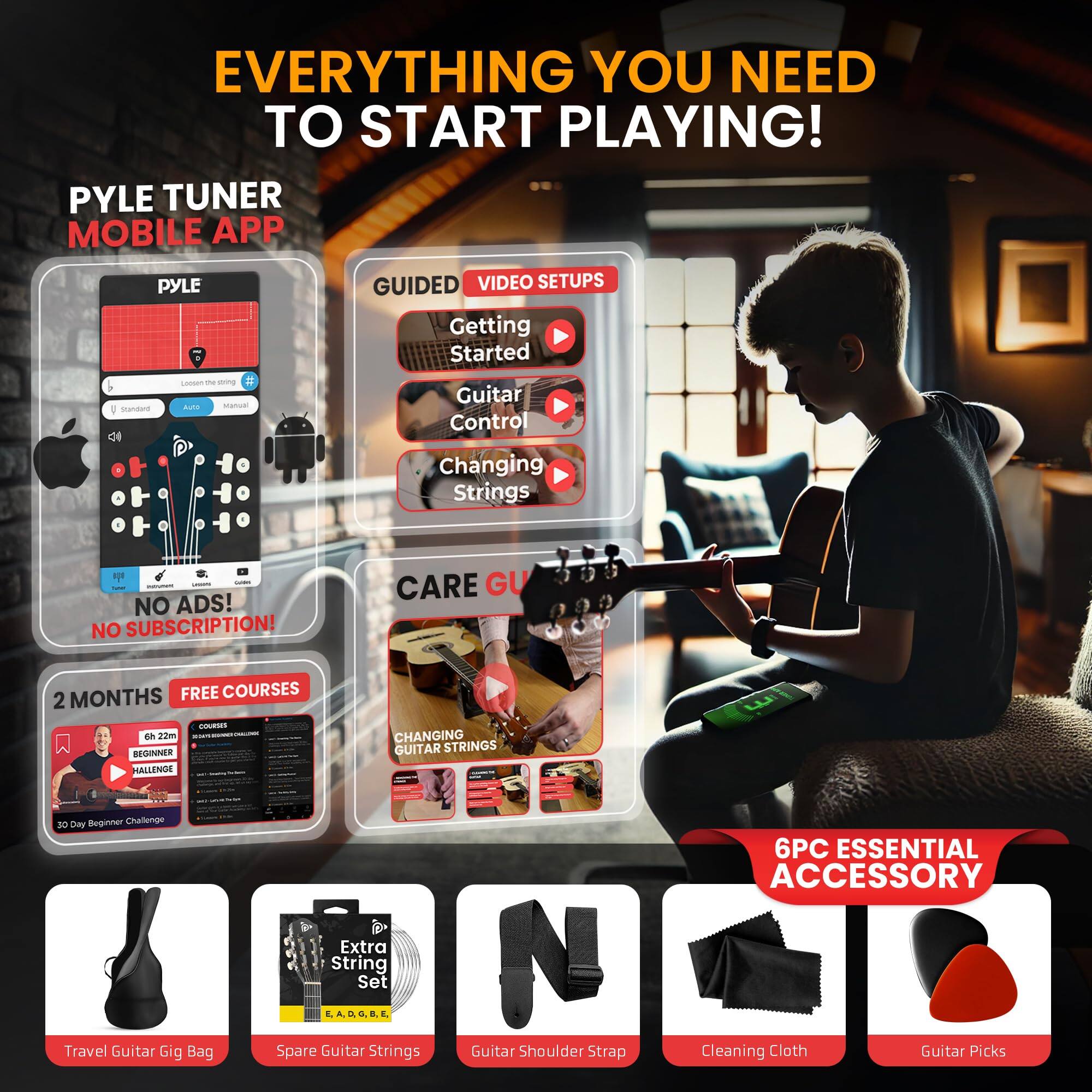 EVERYTHING YOU NEED TO START PLAYING! PYLE TUNER MOBILE APP PYLE GUIDED VIDEO SETUPS Getting Started Guitar Control Changing Strings NO ADS! NO SUBSCRIPTION! CARE GUIDE 2 MONTHS FREE COURSES 2 MONTHS BEGINNER CHALLENGE CHANGING GUITAR STRINGS Travel Guitar Gig Bag Extra String Set Spare Guitar Strings Guitar Shoulder Strap 6PC ESSENTIAL ACCESSORY Cleaning Cloth Guitar Picks