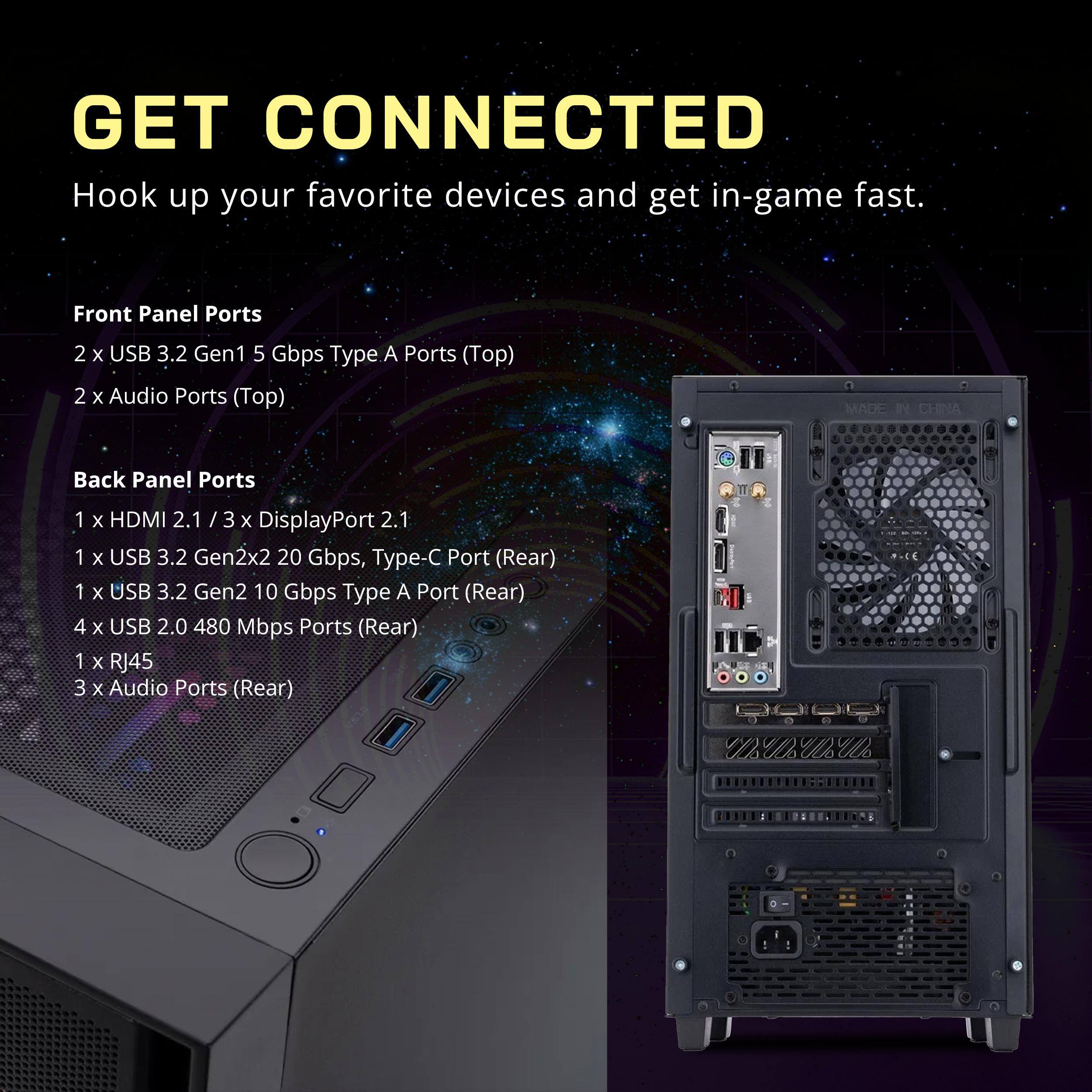 GET CONNECTED  
Hook up your favorite devices and get in-game fast.

Front Panel Ports  
2 x USB 3.2 Gen1 5 Gbps Type A Ports (Top)  
2 x Audio Ports (Top)

Back Panel Ports  
1 x HDMI 2.1 / 3 x DisplayPort 2.1  
1 x USB 3.2 Gen2x2 20 Gbps, Type-C Port (Rear)  
1 x USB 3.2 Gen2 10 Gbps Type A Port (Rear)  
4 x USB 2.0 480 Mbps Ports (Rear)  
1 x RJ45  
3 x Audio Ports (Rear)