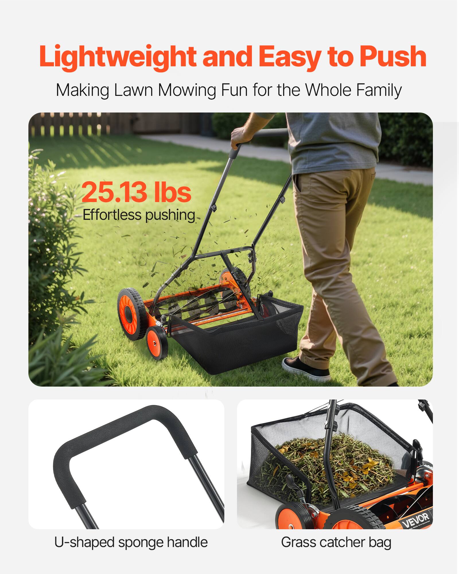 Lightweight and Easy to Push  
Making Lawn Mowing Fun for the Whole Family  

25.13 lbs  
Effortless pushing  

U-shaped sponge handle  

Grass catcher bag