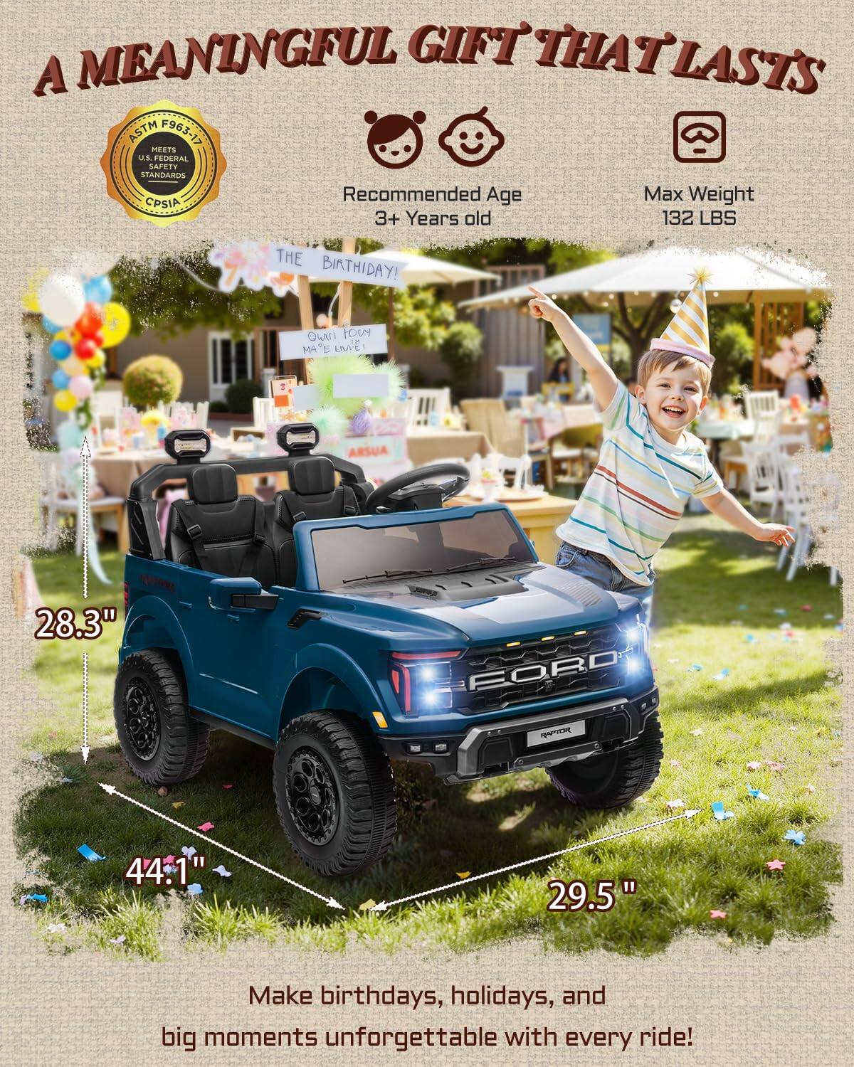 A MEANINGFUL GIFT THAT LASTS

ASTM F963-17 MEETS U.S. FEDERAL SAFETY STANDARDS

Recommended Age: 3+ Years old
Max Weight: 132 LBS

THE BIRTHDAY! OWAI OCY i MA"E

28.3" FORO R 44.1" 29.5"

Make birthdays, holidays, and big moments unforgettable with every ride!