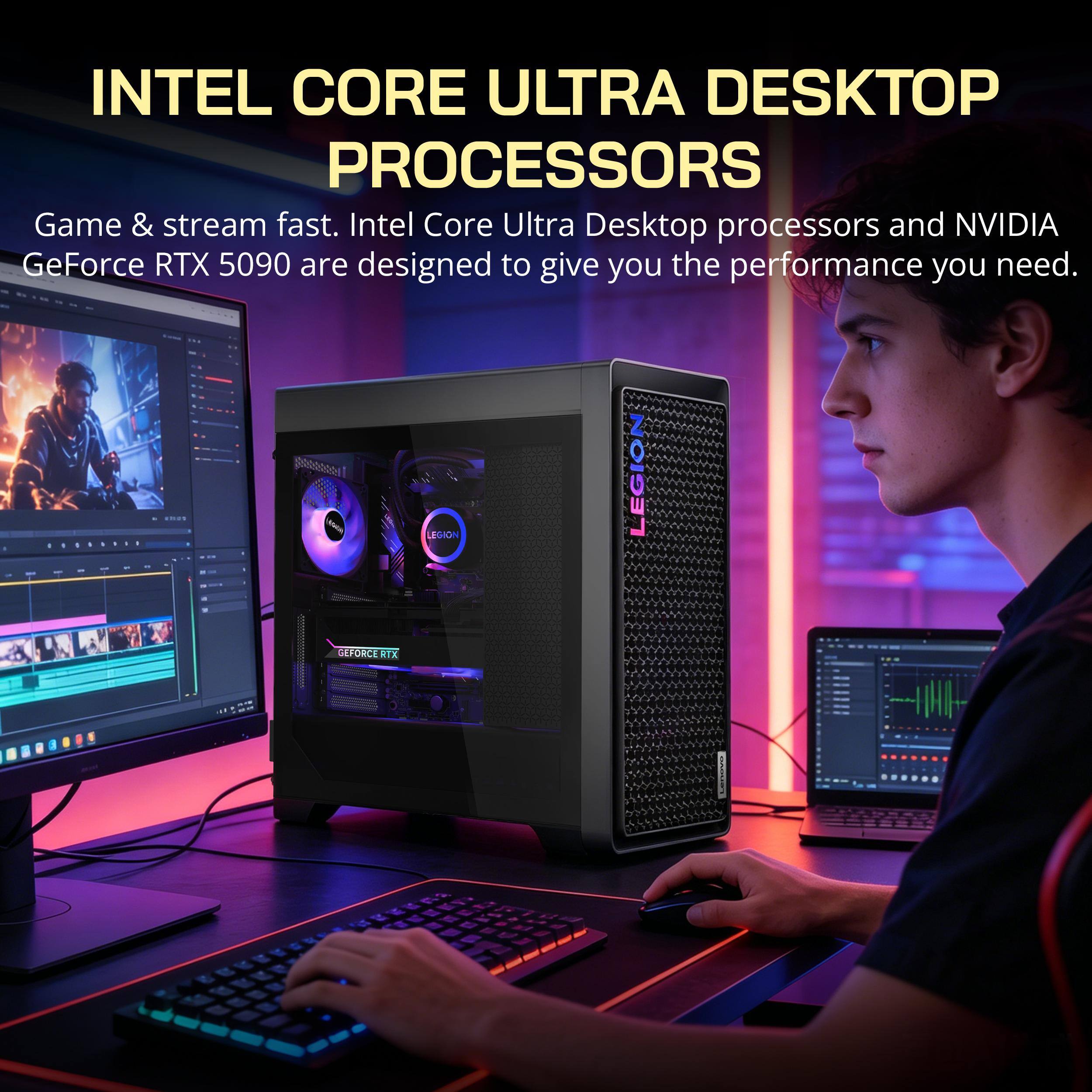 INTEL CORE ULTRA DESKTOP PROCESSORS  
Game & stream fast. Intel Core Ultra Desktop processors and NVIDIA GeForce RTX 5090 are designed to give you the performance you need.