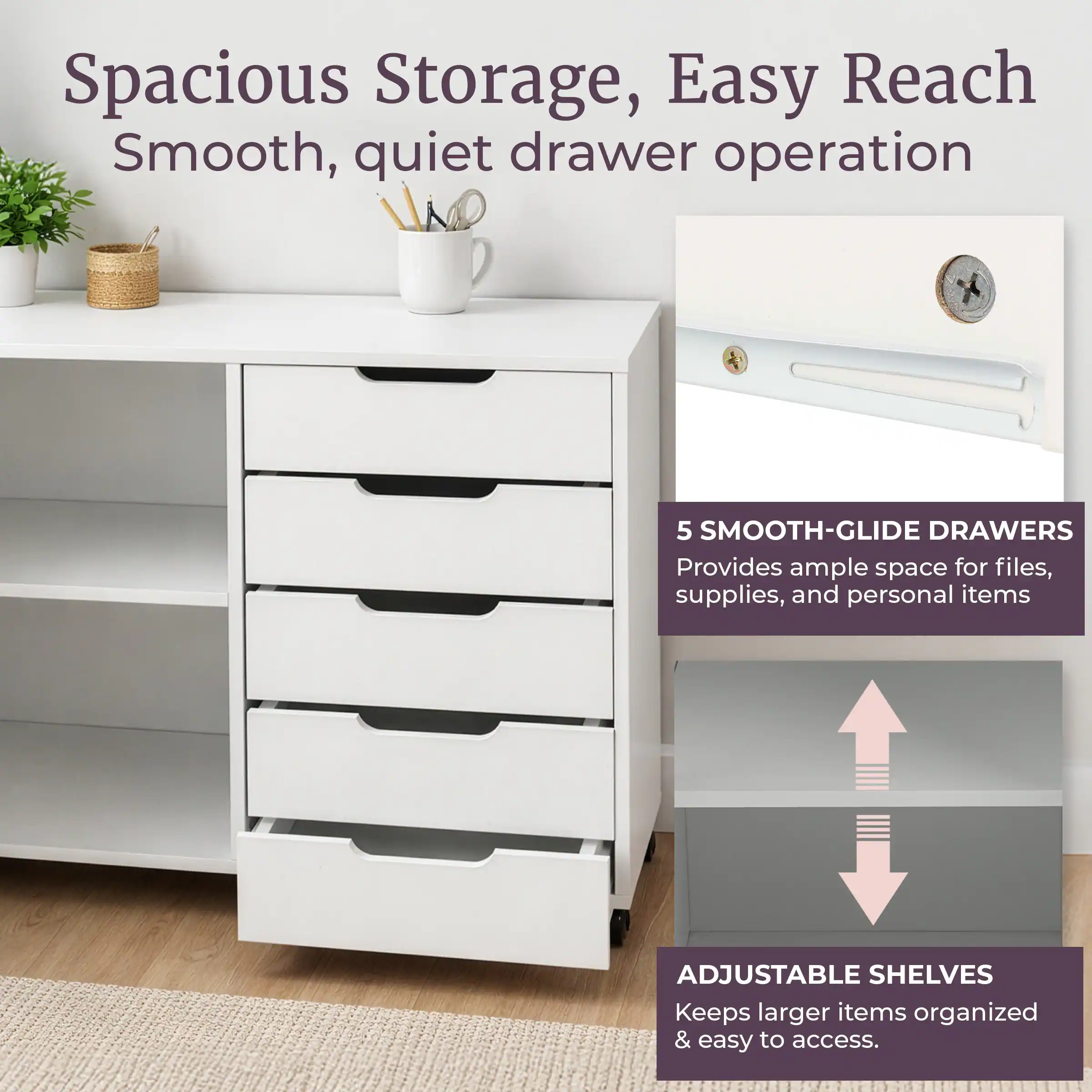 Spacious Storage, Easy Reach  
Smooth, quiet drawer operation  

5 SMOOTH-GLIDE DRAWERS  
Provides ample space for files, supplies, and personal items  

ADJUSTABLE SHELVES  
Keeps larger items organized & easy to access.