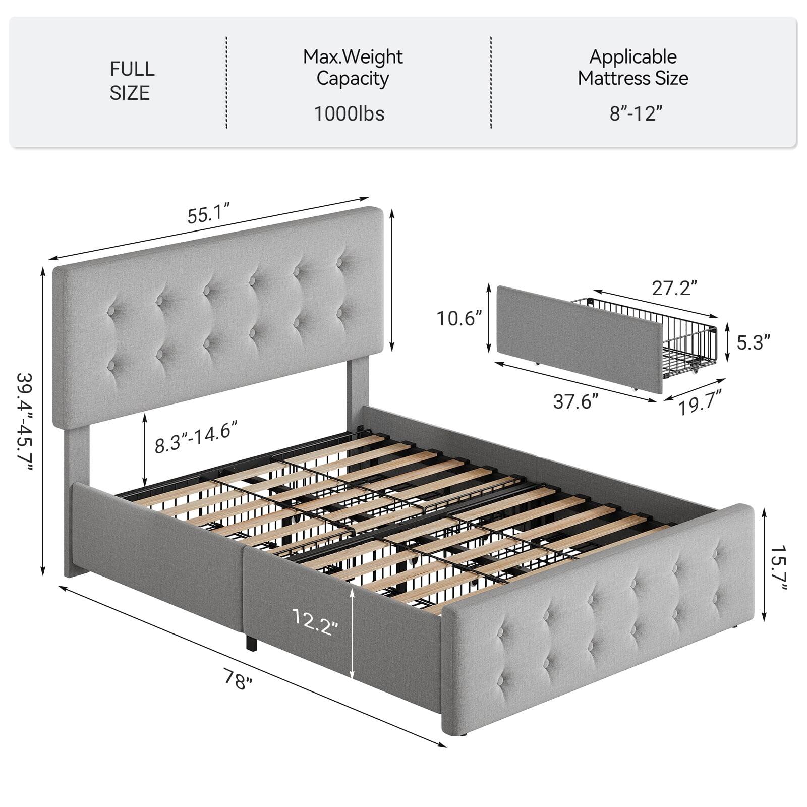 FULL SIZE  
Max. Weight Capacity: 1000lbs  
Applicable Mattress Size: 8"-12"  

Dimensions:  
- Length: 78"  
- Width: 55.1"  
- Height: 39.4"-45.7"  
- Headboard Height: 10.6"  
- Footboard Height: 15.7"  
- Headboard Depth: 8.3"-14.6"  
- Footboard Depth: 12.2"  
- Side Rail Height: 10.6"  
- Side Rail Width: 37.6"  
- Side Rail Depth: 5.3"  
- Mattress Support Height: 27.2"  
- Mattress Support Width: 19.7"
