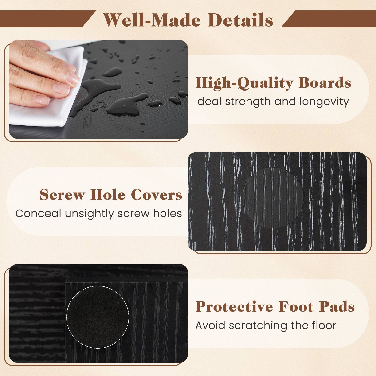 Well-Made Details

High-Quality Boards
Ideal strength and longevity

Screw Hole Covers
Conceal unsightly screw holes

Protective Foot Pads
Avoid scratching the floor