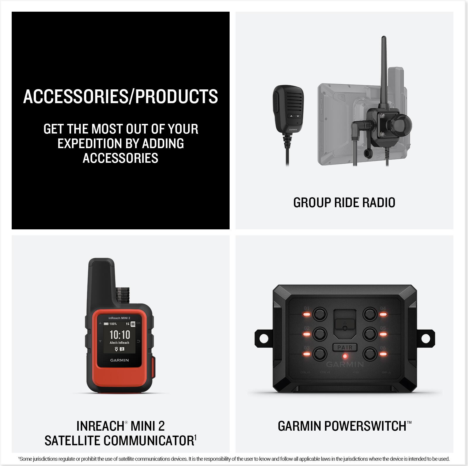**ACCESSORIES/PRODUCTS**

GET THE MOST OUT OF YOUR EXPEDITION BY ADDING ACCESSORIES

---

**GROUP RIDE RADIO**

---

**INREACH® MINI 2 SATELLITE COMMUNICATOR**

---

**GARMIN POWERSWITCH™**

---

*Some jurisdictions regulate or prohibit the use of satellite communications devices. It is the responsibility of the user to know and follow all applicable laws in the jurisdictions where the device is intended to be used.*