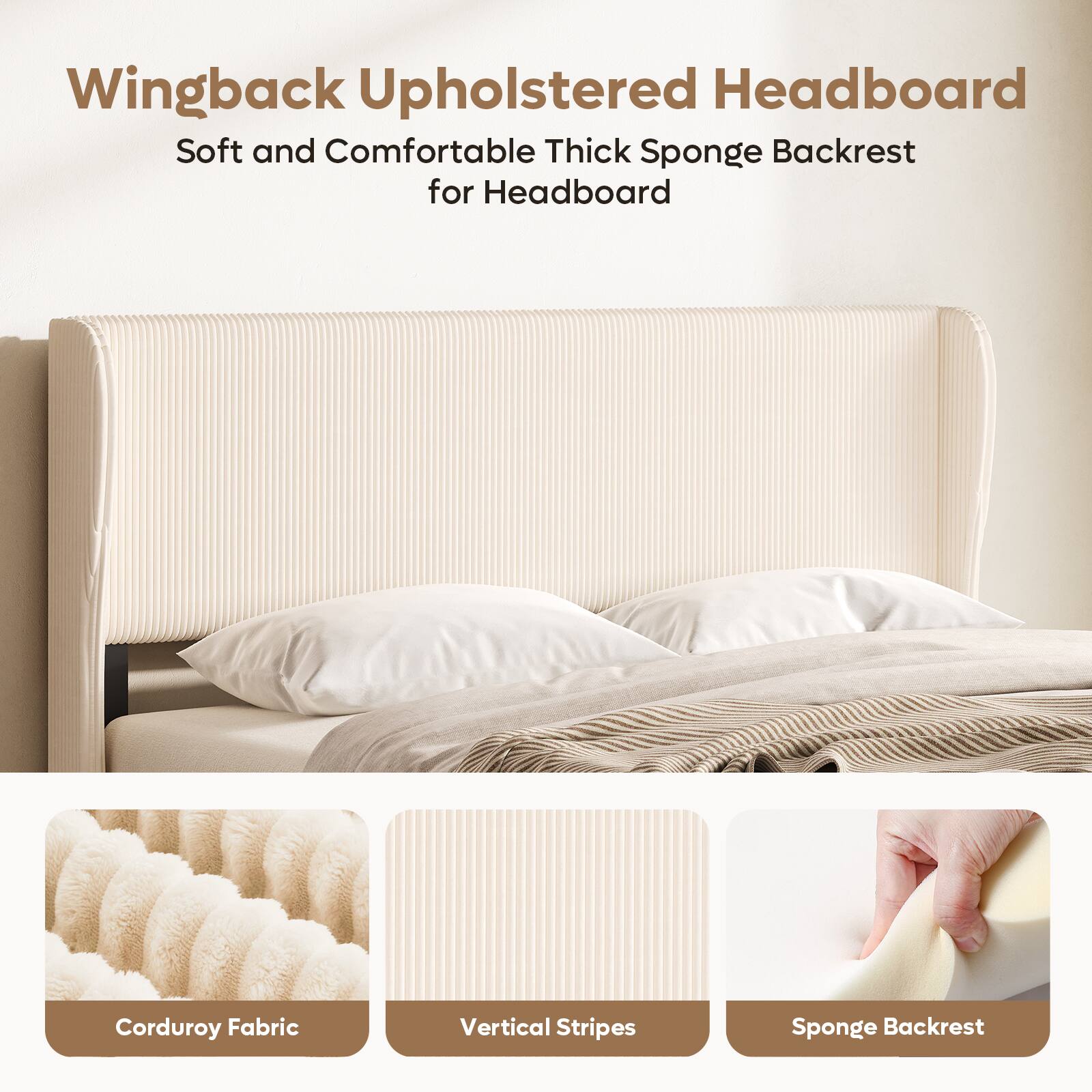 Wingback Upholstered Headboard  
Soft and Comfortable Thick Sponge Backrest for Headboard  
Corduroy Fabric  
Vertical Stripes  
Sponge Backrest