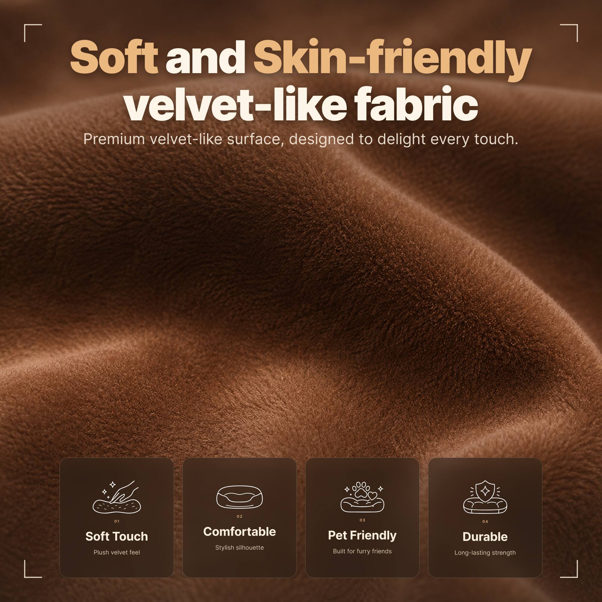 Soft and Skin-friendly velvet-like fabric  
Premium velvet-like surface, designed to delight every touch.

01 Soft Touch  
Plush velvet feel

02 Comfortable  
Stylish silhouette

03 Pet Friendly  
Built for furry friends

04 Durable  
Long-lasting strength
