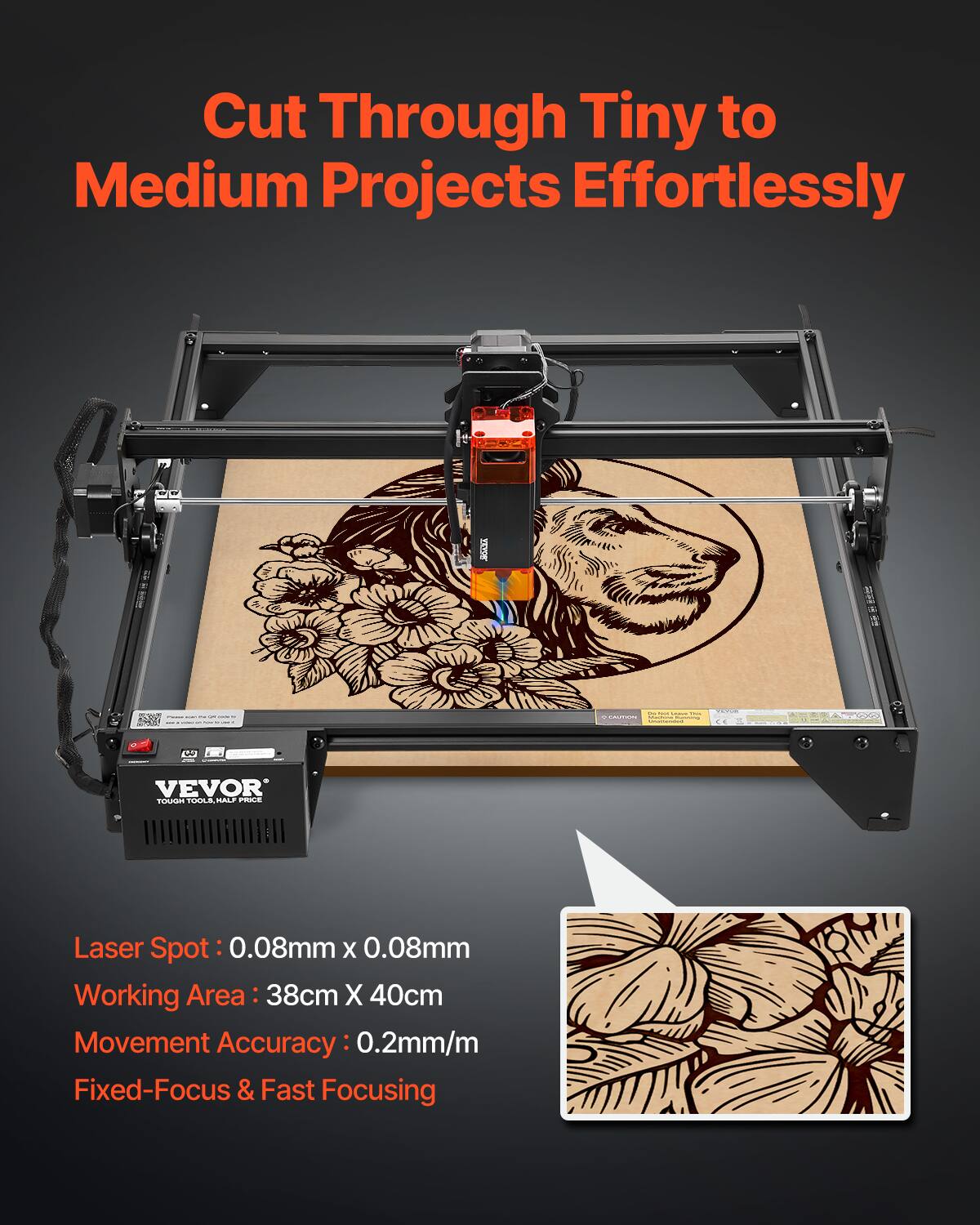 Cut Through Tiny to Medium Projects Effortlessly

VEVOR TUN/A TAAN MALLE PRIE Laser Spot: 0.08mm x 0.08mm  
Working Area: 38cm x 40cm  
Movement Accuracy: 0.2mm/m  
Fixed-Focus & Fast Focusing
