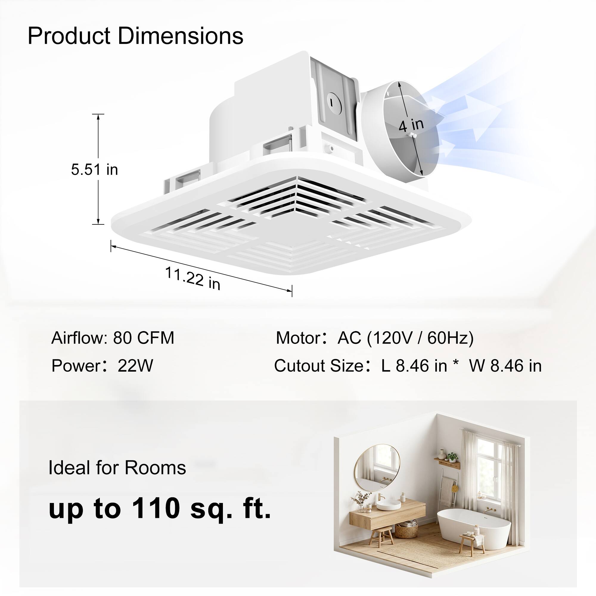 Product Dimensions: 4 in x 5.51 in x 11.22 in  
Airflow: 80 CFM  
Power: 22W  
Motor: AC (120V / 60Hz)  
Cutout Size: L 8.46 in x W 8.46 in  
Ideal for Rooms up to 110 sq. ft.