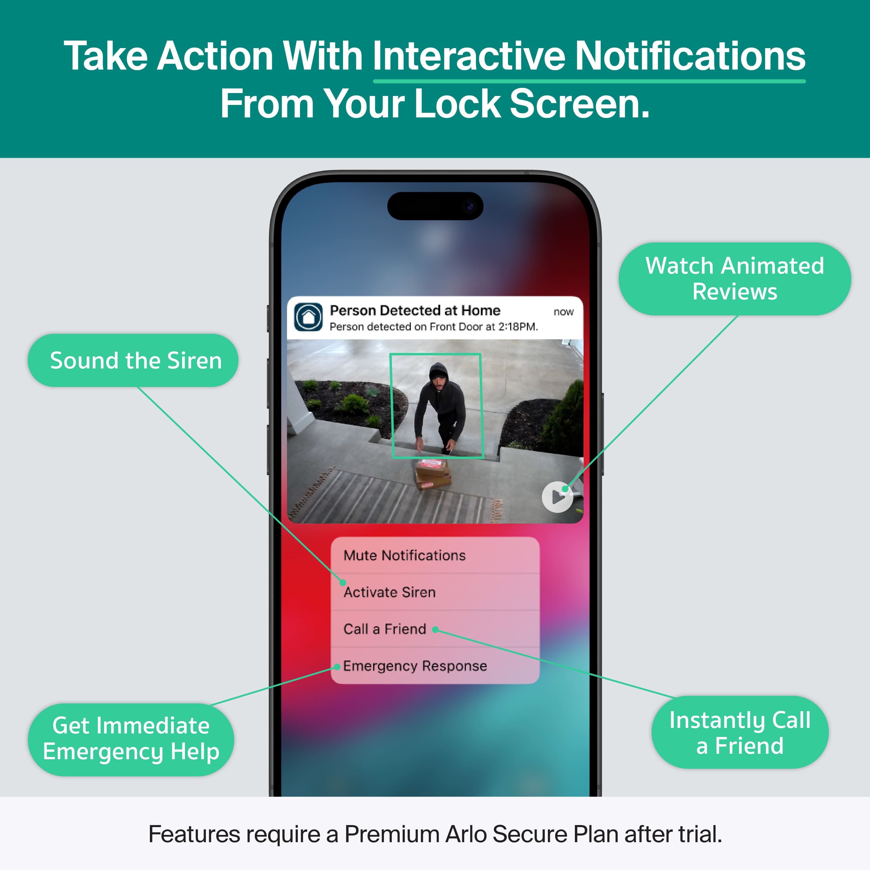 Take Action With Interactive Notifications From Your Lock Screen.
Person Detected at Home now
Person detected on Front Door at 2:18PM.
- Sound the Siren
- Mute Notifications
- Activate Siren
- Call a Friend
- Emergency Response
Watch Animated Reviews
Instantly Call a Friend
Get Immediate Emergency Help
Features require a Premium Arlo Secure Plan after trial.