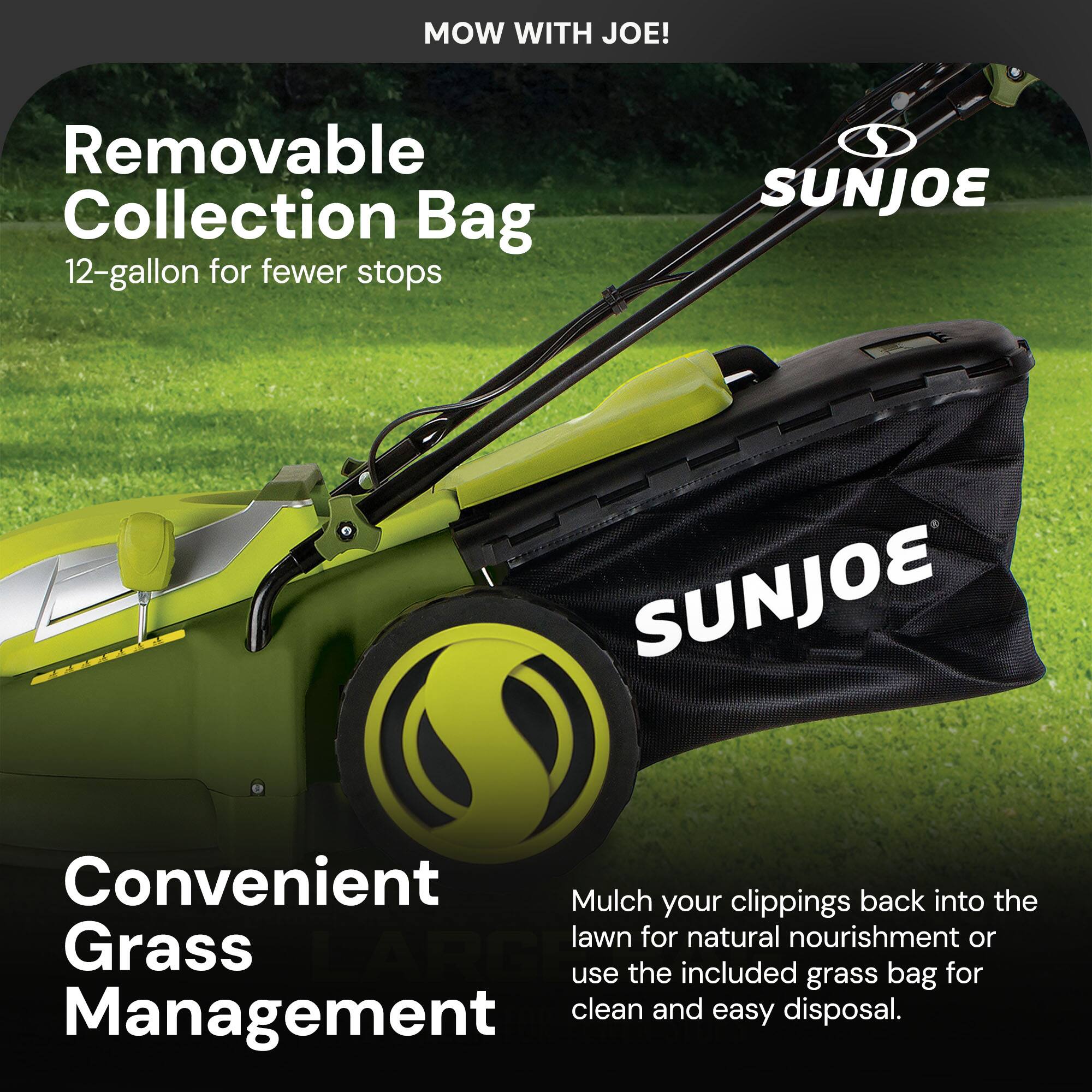 MOW WITH JOE!

Removable Collection Bag  
12-gallon for fewer stops

Convenient Grass Management

Mulch your clippings back into the lawn for natural nourishment or use the included grass bag for clean and easy disposal.