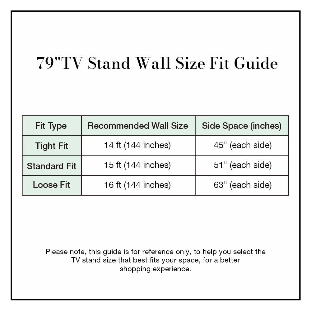 79" TV Stand Wall Size Fit Guide

| Fit Type | Recommended Wall Size | Side Space (inches) |
|----------|----------------------|--------------------|
| Tight Fit | 14 ft (144 inches)    | 45" (each side)     |
| Standard Fit | 15 ft (144 inches)    | 51" (each side)     |
| Loose Fit | 16 ft (144 inches)    | 63" (each side)     |

Please note, this guide is for reference only, to help you select the TV stand size that best fits your space, for a better shopping experience.
