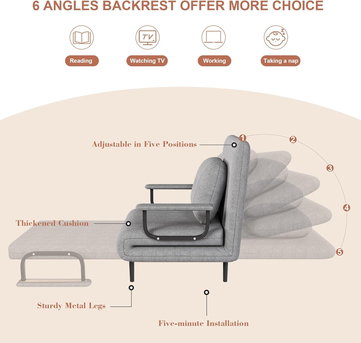 6 Angles Backrest Offer More Choice

- Reading
- Watching TV
- Working
- Taking a nap

Adjustable in Five Positions

- Thickened Cushion
- Sturdy Metal Legs
- Five-minute Installation