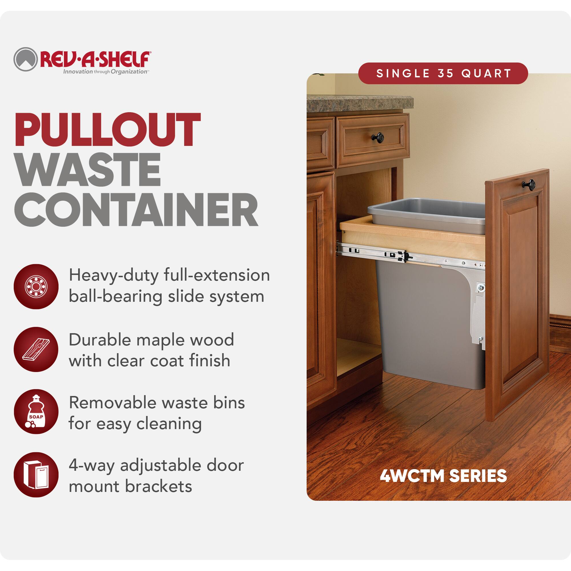 REV-A-SHELF  
Innovation through Organization  

PULLOUT WASTE CONTAINER  

SINGLE 35 QUART  

- Heavy-duty full-extension ball-bearing slide system  
- Durable maple wood with clear coat finish  
- Removable waste bins for easy cleaning  
- 4-way adjustable door mount brackets  

4WCTM SERIES