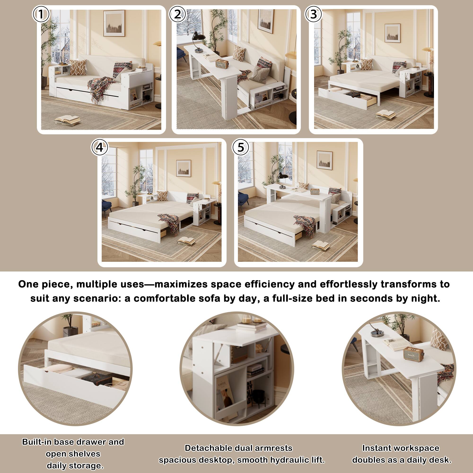 1. One piece, multiple uses—maximizes space efficiency and effortlessly transforms to suit any scenario: a comfortable sofa by day, a full-size bed in seconds by night.

2. Built-in base drawer and open shelves for daily storage.

3. Detachable dual armrests create a spacious desktop with a smooth hydraulic lift.

4. Instant workspace doubles as a daily desk.