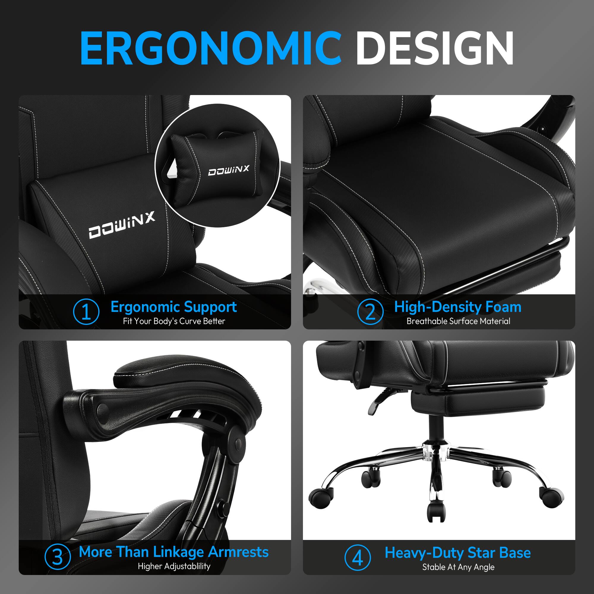 ERGONOMIC DESIGN

1. Ergonomic Support
   Fit Your Body's Curve Better

2. High-Density Foam
   Breathable Surface Material

3. More Than Linkage Armrests
   Higher Adjustability

4. Heavy-Duty Star Base
   Stable At Any Angle