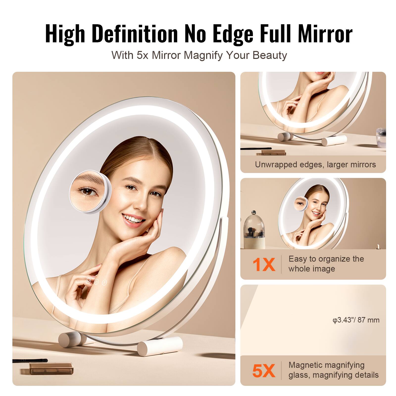 High Definition No Edge Full Mirror  
With 5x Mirror Magnify Your Beauty  

Unwrapped edges, larger mirrors  

1X  
Easy to organize the whole image  

5X  
Magnetic magnifying glass, magnifying details  

Ø3.43" / 87 mm