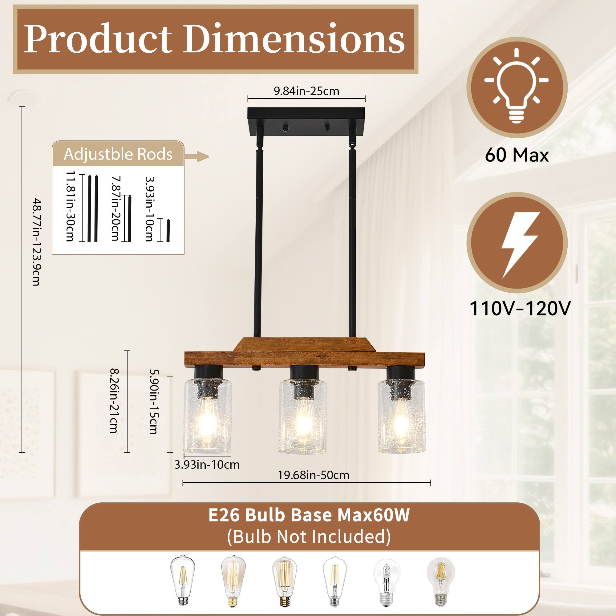 Product Dimensions  
- Adjustable Rods: 48.77in-123.9cm (11.81in-30cm, 7.87in-20cm, 3.93in-10cm)  
- 9.84in-25cm  
- 8.26in-21cm  
- 5.90in-15cm  
- 3.93in-10cm  
- 19.68in-50cm  
- E26 Bulb Base Max60W (Bulb Not Included)  
- 60 Max  
- 110V-120V
