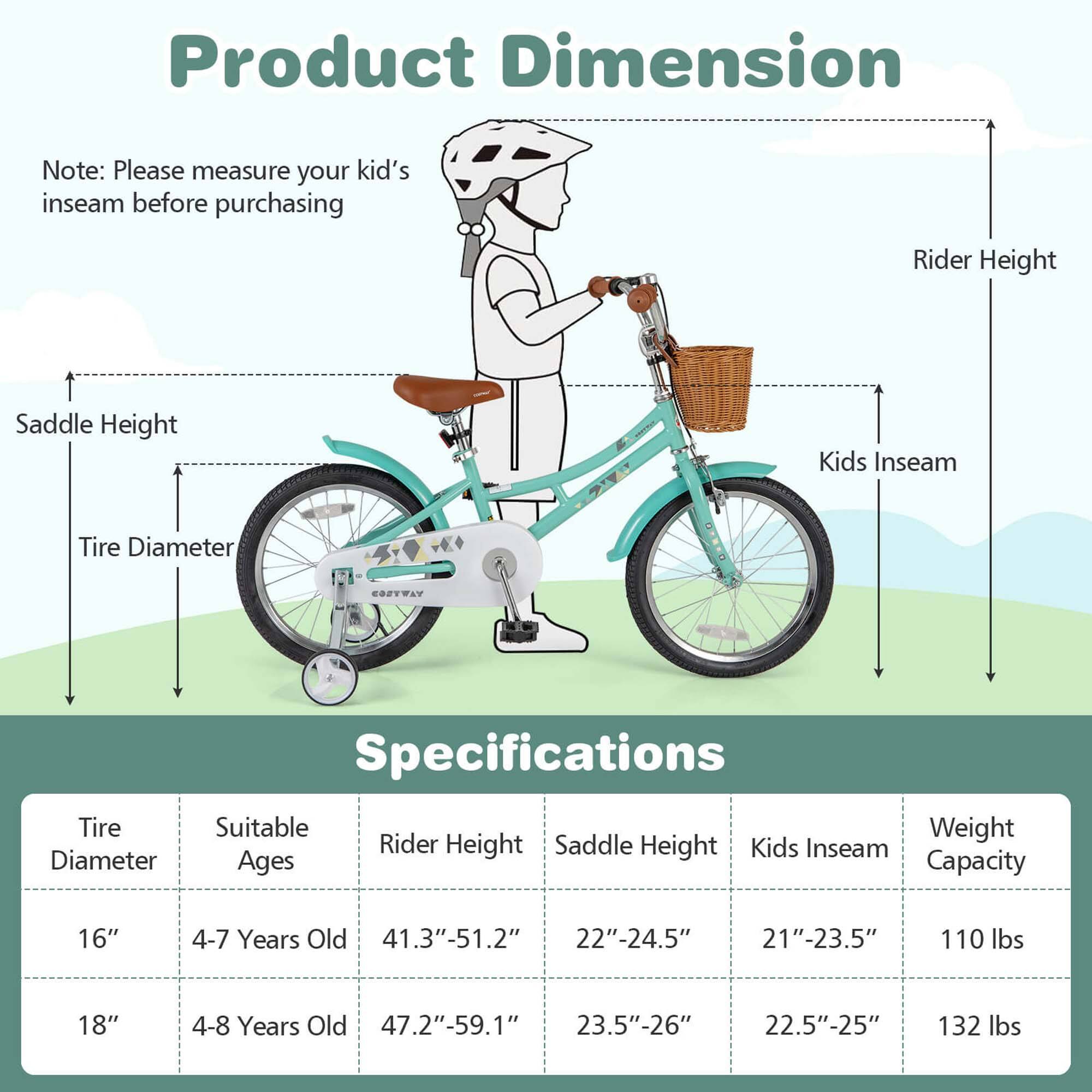 **Product Dimension**

Note: Please measure your kid's inseam before purchasing

- Rider Height
- Saddle Height
- Tire Diameter
- Kids Inseam

**Specifications**

| Tire Diameter | Suitable Ages | Rider Height | Saddle Height | Kids Inseam | Weight Capacity |
|---------------|--------------|--------------|---------------|-------------|----------------|
| 16"           | 4-7 Years Old | 41.3"-51.2"   | 22"-24.5"      | 21"-23.5"    | 110 lbs        |
| 18"           | 4-8 Years Old | 47.2"-59.1"   | 23.5"-26"      | 22.5"-25"    | 132 lbs        |