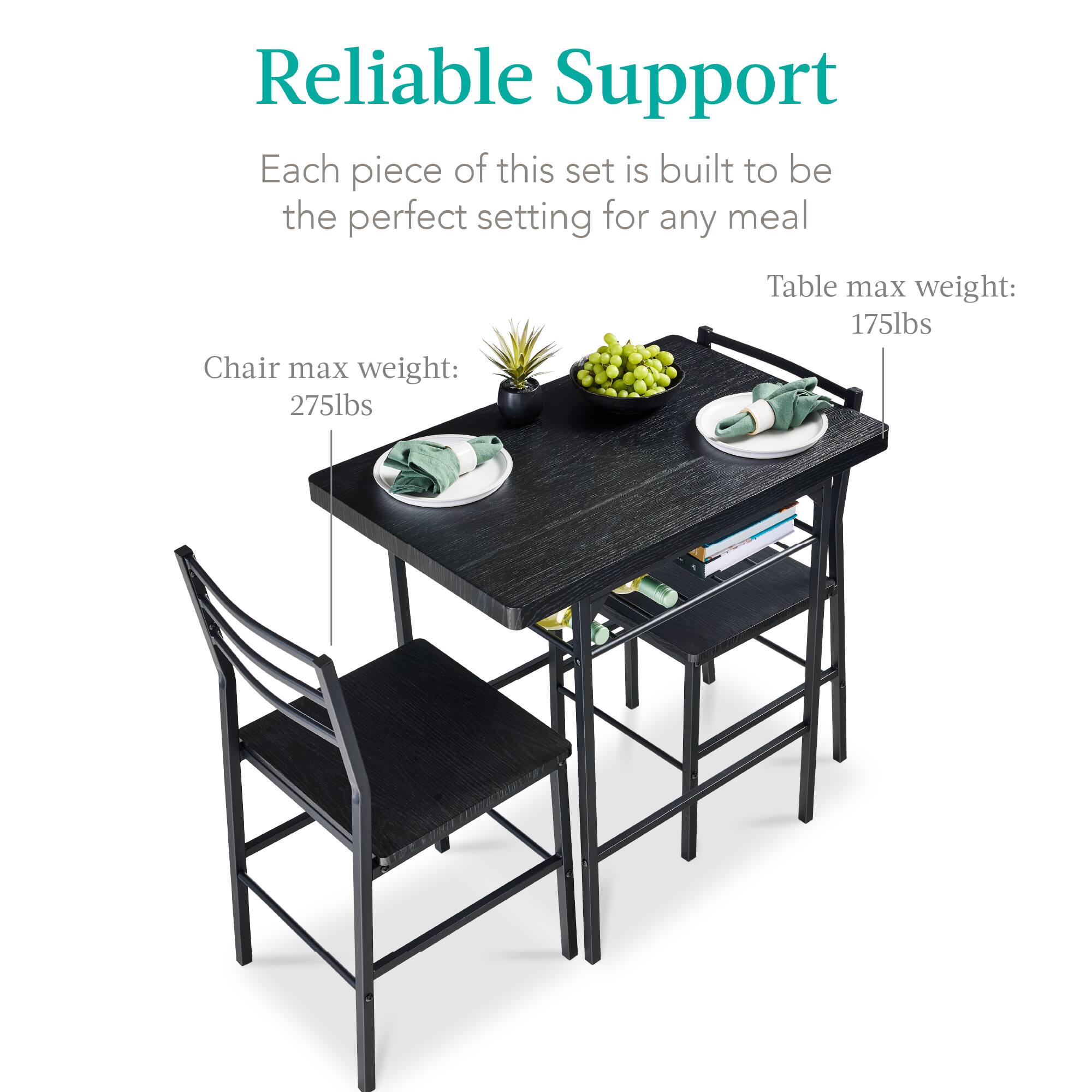 Reliable Support

Each piece of this set is built to be the perfect setting for any meal

Chair max weight: 275lbs

Table max weight: 175lbs