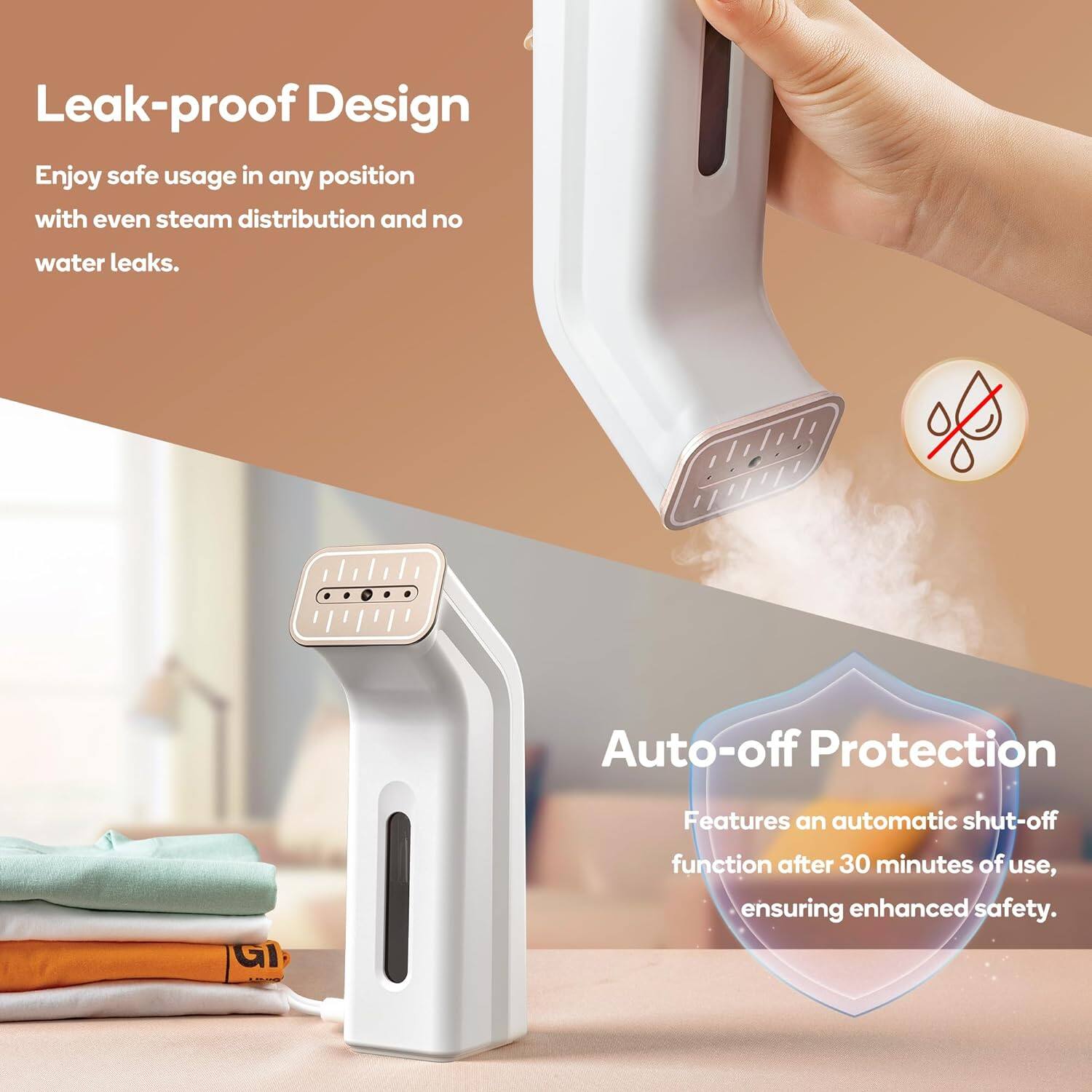 Leak-proof Design  
Enjoy safe usage in any position with even steam distribution and no water leaks.

Auto-off Protection  
Features an automatic shut-off function after 30 minutes of use, ensuring enhanced safety.