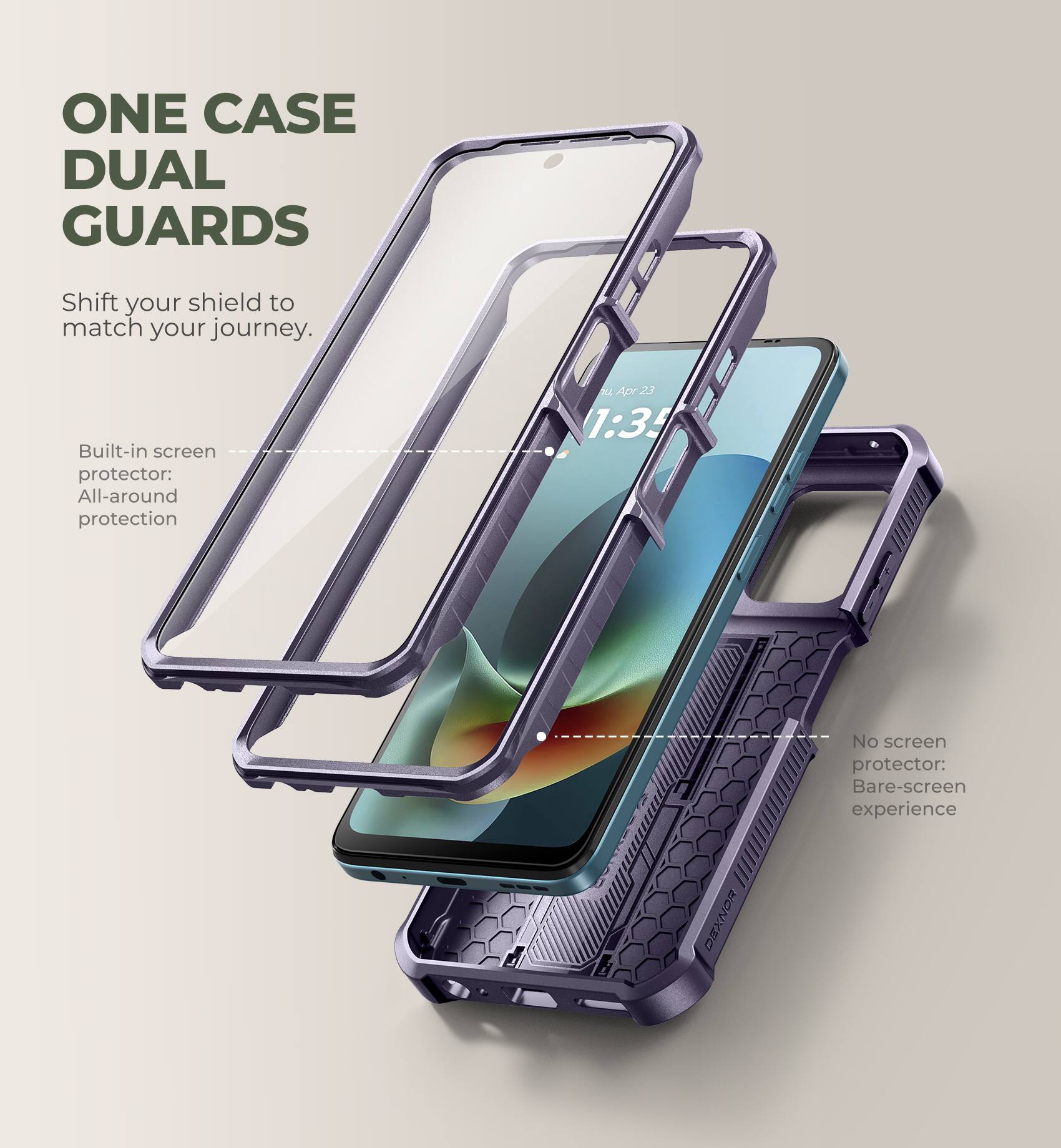 ONE CASE DUAL GUARDS  
Shift your shield to match your journey.  

Built-in screen protector: All-around protection  

No screen protector: Bare-screen experience  

DEXNOR