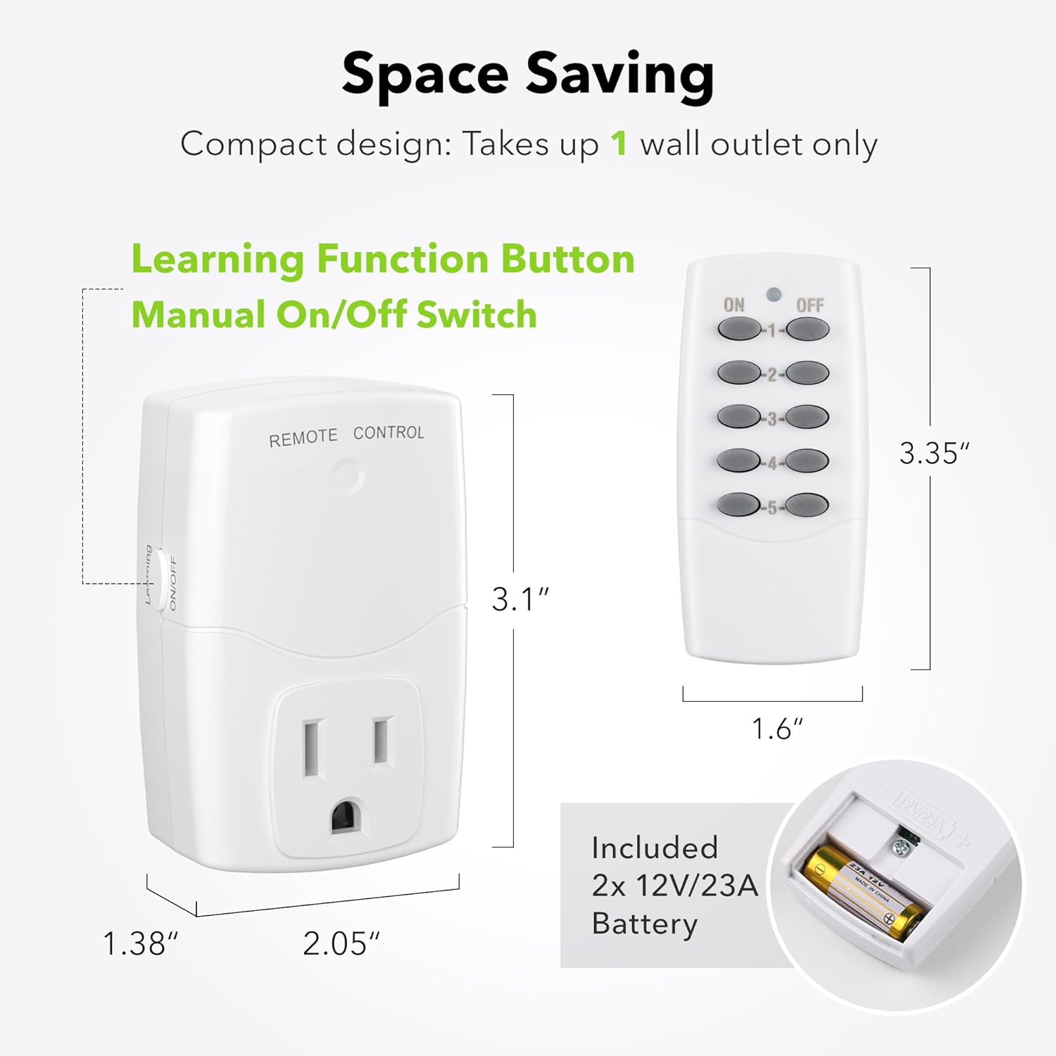 Space Saving  
Compact design: Takes up 1 wall outlet only  

Learning Function Button  
Manual On/Off Switch  

REMOTE CONTROL  

3.35"  
3.1"  
1.6"  
1.38"  
2.05"  

Included 2x 12V/23A Battery
