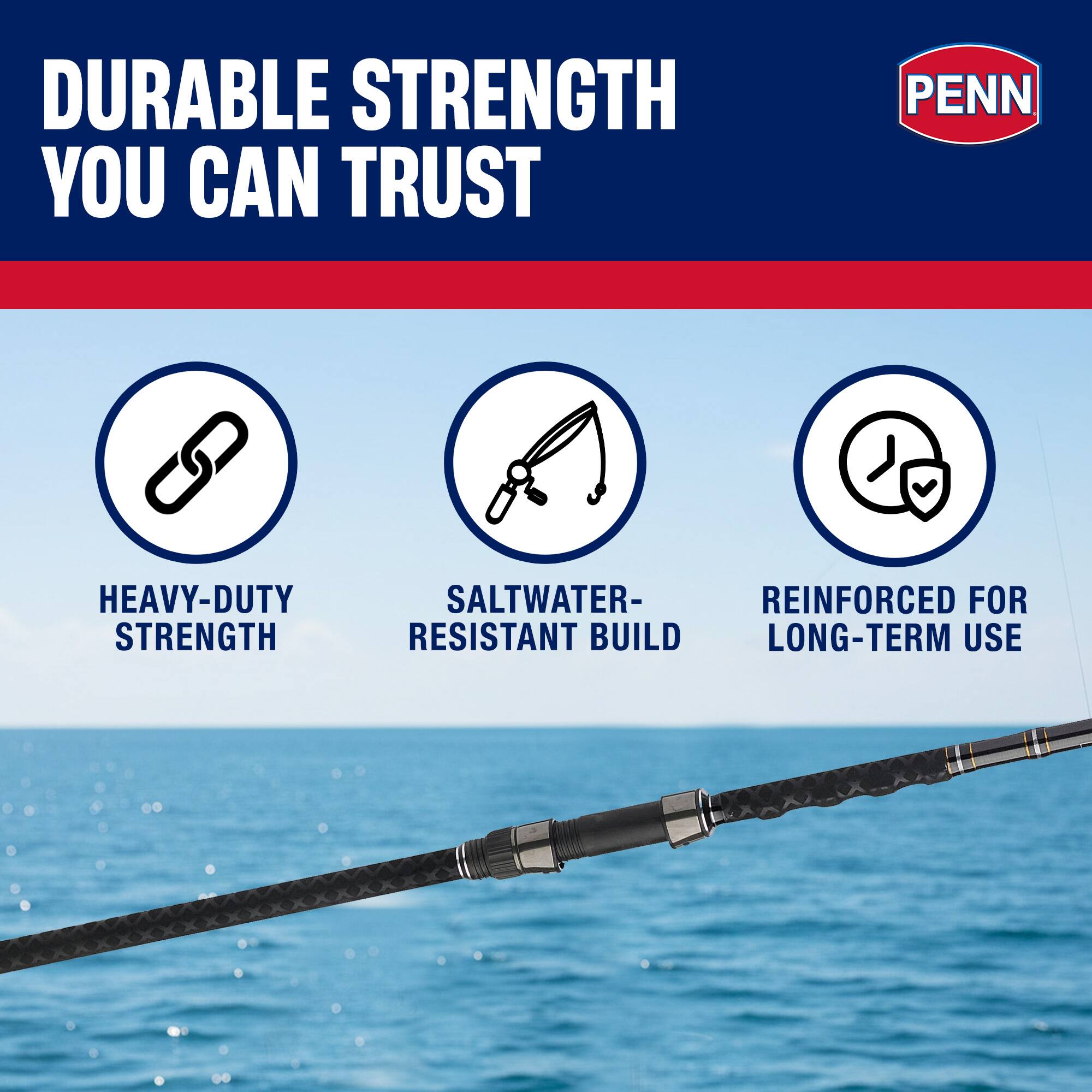 DURABLE STRENGTH YOU CAN TRUST  
PENN HEAVY-DUTY STRENGTH  
SALTWATER-RESISTANT BUILD  
REINFORCED FOR LONG-TERM USE